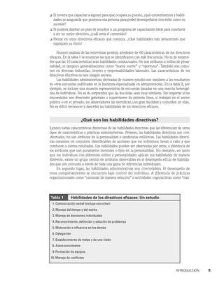 INTRODUCCIÓN    9
❏	
Si tuviera que capacitar a alguien para que ocupara su puesto, ¿qué conocimientos y habili-
dades se aseguraría que poseyera esa persona para poder desempeñarse con éxito como su
sucesor?
❏	
Si pudiera diseñar un plan de estudios o un programa de capacitación ideal para enseñarle
a ser un mejor directivo, ¿cuál sería el contenido?
❏	
Piense en otros directivos eficaces que conozca. ¿Qué habilidades han demostrado que
expliquen su éxito?
Nuestro análisis de las entrevistas produjo alrededor de 60 características de los directivos
eficaces. En la tabla 1 se muestran las que se identificaron con más frecuencia. No es de sorpren-
der que las 10 características sean habilidades conductuales. No son atributos o estilos de perso-
nalidad, ni tampoco generalizaciones como “buena suerte” u “oportuno”. También son comu-
nes en diversas industrias, niveles y responsabilidades laborales. Las características de los
directivos efectivos no son ningún secreto.
Las habilidades administrativas derivadas de nuestro estudio son similares a las resultantes
de otras encuestas publicadas en la literatura especializada en administración. En la tabla 2, por
ejemplo, se incluye una muestra representativa de encuestas basadas en una mezcla heterogé-
nea de individuos. No es de sorprender que las dos listas sean muy similares. Sin importar si los
encuestados son directores generales o supervisores de primera línea, si trabajan en el sector
público o en el privado, los observadores las identifican con gran facilidad y coinciden en ellas.
No es difícil reconocer y describir las habilidades de los directivos eficaces.
¿Qué son las habilidades directivas?
Existen varias características distintivas de las habilidades directivas que las diferencian de otros
tipos de características y prácticas administrativas. Primero, las habilidades directivas son con-
ductuales; no son atributos de la personalidad o tendencias estilísticas. Las habilidades directi-
vas consisten en conjuntos identificables de acciones que los individuos llevan a cabo y que
conducen a ciertos resultados. Las habilidades pueden ser observadas por otros, a diferencia de
los atributos que son puramente mentales o fijos en la personalidad. No obstante, en tanto
que los individuos con diferentes estilos y personalidades aplican sus habilidades de manera
diferente, existe un grupo central de atributos observables en el desempeño eficaz de habilida-
des que son comunes a través de toda una gama de diferencias individuales.
En segundo lugar, las habilidades administrativas son controlables. El desempeño de
estos comportamientos se encuentra bajo control del individuo. A diferencia de prácticas
organizacionales como “contratar de manera selectiva” o actividades cognoscitivas como “tras-
Tabla 1     Habilidades de los directivos eficaces: Un estudio
1. Comunicación verbal (incluye escuchar)
2. Manejo del tiempo y del estrés
3. Manejo de decisiones individuales
4. Reconocimiento, definición y solución de problemas
5. Motivación e influencia en los demás
6. Delegación
7. Establecimiento de metas y de una visión
8. Autoconocimiento
9. Formación de equipos
10. Manejo de conflictos
 