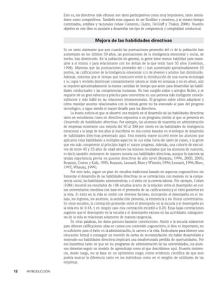 12    INTRODUCCIÓN
Esto es, los directivos más eficaces son tanto participativos como muy impulsores, tanto alenta-
dores como competitivos. También eran capaces de ser flexibles y creativos, y al mismo tiempo
controlados, estables y racionales (véase Cameron, Quinn, DeGraff y Thakor, 2006). Nuestro
objetivo en este libro es ayudarle a desarrollar ese tipo de competencia y complejidad conductual.
Mejora de las habilidades directivas
Es un tanto alarmante que aun cuando las puntuaciones promedio del ci de la población han
aumentado en los últimos 50 años, las puntuaciones de la inteligencia emocional y social, de
hecho, han disminuido. En la población en general, la gente tiene menos habilidad para mane-
jarse a sí misma y para relacionarse con los demás de la que tenía hace 50 años (Goleman,
1998). Mientras que las puntuaciones promedio del ci han aumentado aproximadamente 25
puntos, las calificaciones de la inteligencia emocional (ce) de jóvenes y adultos han disminuido.
Además, mientras que el tiempo que transcurre entre la introducción de una nueva tecnología
y su copia y revisión disminuye constantemente (ahora se mide en semanas y no en años), aún
se requiere aproximadamente la misma cantidad de tiempo que antes para desarrollar las habili-
dades conductuales y las competencias humanas. No han surgido atajos o arreglos fáciles, y se
requiere de un gran esfuerzo y práctica para convertirse en una persona más inteligente emocio-
nalmente y más hábil en las relaciones interpersonales. El progreso sobre cómo adaptarse y
cómo manejar asuntos relacionados con la demás gente no ha avanzado al paso del progreso
tecnológico, y sigue siendo el mayor desafío para los directivos.
La buena noticia es que se observó una mejoría en el desarrollo de las habilidades directivas
tanto en estudiantes como en directivos expuestos a un programa similar al que se pre­
senta en
Desarrollo de habilidades directivas. Por ejemplo, los alumnos de maestrías en administración
de empresas mostraron una mejoría del 50 al 300 por ciento en las habilidades de inteligencia
emocional a lo largo de dos años al inscribirse en dos cursos basados en el enfoque de desarrollo
de habilidades di­
rectivas presentado aquí. Una mejoría mayor ocurrió entre los alumnos que
aplicaron estas habilidades a múltiples aspectos de sus vidas fuera del salón de clases, y la gente
que era más competente al principio logró el mayor progreso. Además, una cohorte de ejecuti-
vos de entre 45 y 55 años de edad obtuvo los mismos resultados que los alumnos de maestría,
es decir, también mejoraron de manera notoria sus habilidades directivas, aunque la mayoría ya
tenían experiencia previa en puestos directivos de alto nivel (Boyatzis, 1996, 2000, 2005;
Boyatzis, Cowen y Kolb, 1995; Boyatzis, Leonard, Rhee y Wheeler, 1996; Leonard, 1996; Rhee,
1997; Wheeler, 1999).
Por otro lado, seguir un plan de estudios tradicional basado en aspectos cognoscitivos sin
fomentar el desarrollo de las habilidades directivas no se correlaciona con mejoras en la compe-
tencia social, las habilidades administrativas o el éxito en la carrera laboral. Por ejemplo, Cohen
(1984) resumió los resultados de 108 estudios acerca de la relación entre el desempeño en cur-
sos univer­
sitarios (medidos con base en el promedio de las calificaciones) y el éxito posterior en
la vida. El éxito en la vida se midió con diversos factores, incluyendo el desempe­
ño en el tra-
bajo, los ingresos, los ascensos, la satisfacción personal, la eminencia y los títulos universitarios.
En estos estudios, la correlación promedio entre el desempeño en la escuela y el desem­
peño en
la vida era de 0.18, y en ningún caso esta correlación excedió a 0.20. Estas bajas correlaciones
sugieren que el desempeño en la escuela y el desempeño exitoso en las activi­
dades subsiguien-
tes de la vida se relacionan solamente de manera tangencial.
En otras palabras, los datos parecen bastante convincentes. Asistir a la escuela solamente
para obtener calificaciones altas en cursos con contenido cognoscitivo, si bien es importante, no
es suficiente para el éxito en la administración, la carrera o la vida. Endeudarse para obtener una
educación formal o conseguir un montón de cartas de recomendación sin haber de­
sarrollado y
mejorado sus habilidades directivas implicará una desafortunada pérdida de oportunidades. Por
eso insistimos tanto en que en los programas de administración de las universidades, los alum-
nos deberían seguir un modelo de aprendizaje como el que describimos aquí. Nuestra insisten-
cia, desde luego, no se basa en un optimismo cie­
go; existe evidencia científica de que esto
podría marcar la diferencia tanto en los individuos como en el renglón de utilidades de las
empresas.
 