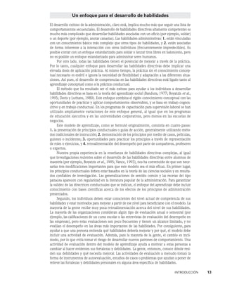 INTRODUCCIÓN    13
Un enfoque para el desarrollo de habilidades
El desarrollo exitoso de la administración, claro está, implica mucho más que seguir una lista de
comportamientos secuenciales. El desarrollo de habilidades directi­
vas altamente competentes es
mucho más complicado que desarrollar habilidades asociadas con un oficio (por ejemplo, soldar)
o un deporte (por ejemplo, anotar canastas). Las habili­
dades administrativas: 1. están vinculadas
con un conocimiento básico más complejo que otros tipos de habilidades, y 2. están asociadas
de forma inherente a la interacción con otros individuos (frecuentemente impredecibles). Es
posible contar con un enfoque estandarizado para soldar o lanzar tiros libres en baloncesto, pero
no es posible un enfoque estandarizado para adminis­
trar seres humanos.
Por otro lado, todas las habilidades tienen el potencial de mejo­
rar a través de la práctica.
Por lo tanto, cualquier enfoque para desarrollar las habilidades directivas debe implicar una
elevada dosis de aplicación práctica. Al mismo tiempo, la prácti­
ca sin el conocimiento concep-
tual necesario es estéril e ignora la necesidad de flexibilidad y adaptación a las diferentes situa-
ciones. Así pues, el desarrollo de competencias en las habilidades directivas está ligado tanto al
aprendizaje conceptual como a la práctica conductual.
El método que ha resultado ser el más exitoso para ayudar a los individuos a desarrollar
habilidades directivas se basa en la teoría del aprendizaje social (Bandura, 1977; Boyatzis et al.,
1995; Davis y Luthans, 1980). Este enfoque combina el rígido conocimiento conceptual con las
oportunidades de practicar y aplicar comportamientos observables, y se basa en trabajo cognos-
citivo y en trabajo conductual. En los programas de capacitación para supervisión laboral se han
utilizado ampliamente variaciones de este enfoque general, al igual que en los programas
de educación ejecutiva y en las universidades corporativas, pero menos en las escuelas de
negocios.
Este modelo de aprendizaje, como se formuló originalmente, consistía en cuatro pa­
sos:
1. la presentación de principios conductuales o guías de acción, generalmente utilizando méto-
dos tradicionales de instrucción; 2. demostración de los principios por medio de casos, películas,
guiones o incidentes; 3. oportunidades para practicar los prin­
cipios a través de representación
de roles o ejercicios, y 4. retroalimentación del desempeño por parte de compañeros, profesores
o expertos.
Nuestra propia experiencia en la enseñanza de habilidades directivas complejas, al igual
que investigaciones recientes sobre el desarrollo de las habilidades directivas entre alum­
nos de
maestría (por ejemplo, Boyatzis et al., 1995; Vance, 1993), nos ha convencido de que son nece-
sarias tres modificaciones importantes para que este modelo sea el más eficaz. En primer lugar,
los principios conductuales deben estar basados en la teoría de las ciencias sociales y en resulta-
dos confiables de investigación. Las generalizaciones de sen­
tido común y las recetas del tipo
panacea aparecen con regularidad en la literatura popular de la administración. Para garantizar
la validez de las directrices conductuales que se indican, el enfoque del aprendizaje debe incluir
conocimiento con bases científicas acerca de los efectos de los principios de administración
presentados.
Segundo, los individuos deben estar conscientes del nivel actual de competencia de sus
habilidades y estar motivados para mejorar a partir de ese nivel para beneficiarse con el mo­
delo. La
mayoría de la gente recibe muy poca retroalimentación acerca del nivel de sus habilidades.
La mayoría de las organizaciones consideran algún tipo de evaluación anual o semestral (por
ejemplo, las calificaciones de un curso escolar o las entrevis­
tas de evaluación del desempeño en
las empresas), pero estas evaluaciones son poco frecuentes y tienen un alcance limitado, y no
evalúan el desempeño en las áreas más importantes de las habilidades. Por consiguiente, para
ayudar a que una persona entienda qué habilidades debería mejorar y por qué, el modelo debe
incluir una actividad de evaluación. Además, para la mayoría de la gente, el cambio es incó-
modo, por lo que evita tomar el riesgo de desarrollar nuevos patrones de comportamiento. Una
actividad de evaluación dentro del modelo de aprendiza­
je ayuda a motivar a estas personas a
cambiar al hacer evidentes sus fortalezas y debilidades. La gente, entonces, conoce dónde resi-
den sus debilidades y qué necesita mejorar. Las actividades de evaluación a menudo toman la
forma de instrumentos de autoevaluación, estudios de casos o problemas que ayudan a poner de
relieve las fortalezas y debilidades personales en alguna área específica de habilidades.
 