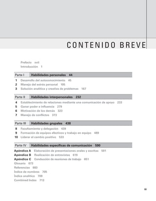 iii
Contenido breve
		 Prefacio   xvii
		 Introducción   1
Parte I	 Habilidades personales   44
1 Desarrollo del autoconocimiento   45
2 Manejo del estrés personal   105
3 Solución analítica y creativa de problemas   167
Parte II	 habilidades interpersonales   232
4 Establecimiento de relaciones mediante una comunicación de apoyo   233
5 Ganar poder e influencia   279
6 Motivación de los demás   323
7 Manejo de conflictos   373
Parte III	 habilidades grupales   438
8 Facultamiento y delegación   439
9 Formación de equipos efectivos y trabajo en equipo   489
10 Liderar el cambio positivo   533
Parte IV	 Habilidades específicas de comunicación   590
Apéndice A   Elaboración de presentaciones orales y escritas   591
Apéndice B   Realización de entrevistas   619
Apéndice C   Conducción de reuniones de trabajo   651
Glosario   673
Referencias   683
Índice de nombres   705
Índice analítico   709
Combined Index   713
 