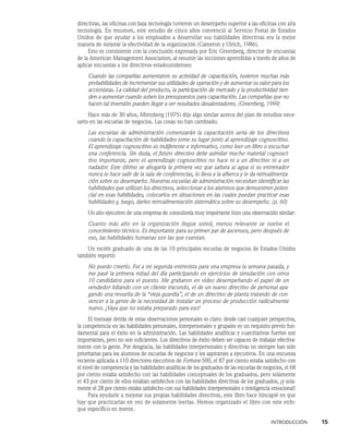INTRODUCCIÓN    15
directivas, las oficinas con baja tecnología tuvieron un desempeño superior a las oficinas con alta
tecnología. En resumen, este estudio de cinco años convenció al Ser­
vicio Postal de Estados
Unidos de que ayudar a los empleados a desarrollar sus habilidades directivas era la mejor
manera de mejorar la efectividad de la organización (Cameron y Ulrich, 1986).
Esto es consistente con la conclusión expresada por Eric Greenberg, director de en­
cuestas
de la American Management Association, al resumir las lecciones aprendidas a través de años de
aplicar encuestas a los directivos estadounidenses:
Cuando las compañías aumentaron su actividad de capacitación, tuvieron muchas más
probabilida­
des de incrementar sus utilidades de operación y de au­
mentar su valor para los
accionistas. La calidad del producto, la participación de mercado y la productividad tien-
den a aumentar cuando suben los pre­
supuestos para capacitación. Las compañías que no
hacen tal inversión pueden llegar a ver resultados desalentadores. (Greenberg, 1999)
Hace más de 30 años, Mintzberg (1975) dijo algo similar acerca del plan de estudios nece-
sario en las escuelas de negocios. Las cosas no han cambiado.
Las escuelas de administración comenzarán la capacitación seria de los directivos
cuando la capacitación de habilidades tome su lugar junto al aprendizaje cognoscitivo.
El aprendizaje cognoscitivo es indiferente e informativo, como leer un libro o escuchar
una conferencia. Sin duda, el futuro directivo debe asimilar mucho material cognosci-
tivo importante, pero el aprendizaje cognoscitivo no hace ni a un directivo ni a un
nadador. Este último se ahogaría la primera vez que saltara al agua si su entrenador
nunca lo hace salir de la sala de conferencias, lo lleva a la alberca y le da retroalimenta-
ción sobre su de­
sempeño. Nuestras escuelas de administración necesitan identificar las
habilidades que utilizan los directivos, seleccionar a los alumnos que demuestren poten-
cial en esas habilidades, colocarlos en situaciones en las cuales puedan practicar esas
habilidades y, luego, darles retroalimentación sistemática sobre su desempeño. (p. 60)
Un alto ejecutivo de una empresa de consultoría muy importante hizo una observación similar:
Cuanto más alto en la organización llegue usted, menos relevante se vuelve el
co­
nocimiento técnico. Es importante para su primer par de ascensos, pero después de
eso, las habilidades humanas son las que cuentan.
Un recién graduado de una de las 10 principales escuelas de negocios de Estados Unidos
también reportó:
No puedo creerlo. Fui a mi segunda entrevista para una empresa la semana pasada, y
me pasé la primera mitad del día participando en ejercicios de simulación con otros
10 candidatos para el puesto. Me grabaron en video desempeñando el papel de un
vendedor lidiando con un cliente iracundo, el de un nuevo directivo de per­
sonal apa-
gando una revuelta de la “vieja guardia”, el de un directivo de planta tratando de con-
vencer a la gente de la necesidad de instalar un proceso de producción radicalmente
nuevo. ¡Vaya que no estaba preparado para eso!
El mensaje detrás de estas observaciones personales es claro: desde casi cualquier perspectiva,
la competencia en las habilidades personales, interpersonales y grupales es un requisito previo fun-
damental para el éxito en la administración. Las habilidades analíticas y cuantitativas fuertes son
importantes, pero no son suficientes. Los directivos de éxito deben ser capaces de trabajar efectiva-
mente con la gente. Por desgracia, las habilidades in­
terpersonales y directivas no siempre han sido
prioritarias para los alumnos de escuelas de negocios y los aspirantes a ejecutivos. En una encuesta
reciente aplicada a 110 directores ejecutivos de Fortune 500, el 87 por ciento estaba satisfecho con
el nivel de competencia y las habilidades analíticas de los graduados de las escuelas de negocios, el 68
por ciento estaba satisfecho con las habilidades conceptuales de los graduados, pero solamente
el 43 por ciento de ellos estaban satisfechos con las habilidades directivas de los graduados, ¡y sola-
mente el 28 por ciento estaba satisfecho con sus habilidades interpersonales e inteligencia emocional!
Para ayudarle a mejorar sus propias habilidades directivas, este libro hace hincapié en que
hay que practicarlas en vez de solamente leerlas. Hemos organizado el libro con este enfo-
que específico en mente.
 