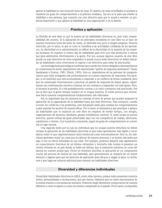 INTRODUCCIÓN    21
apli­
car la habilidad en una situación fuera de clase. El objetivo de estas actividades es ayudarle a
transferir las guías de comportamiento a la práctica cotidiana. Tal vez se le pida que enseñe la
habilidad a otra persona, que consulte con otro directivo para que le ayude a resolver un pro-
blema importante o que aplique la habilidad en una organización o en la familia.
Práctica y aplicación
La filosofía de este libro es que la mejora de las habilidades directivas es, ante todo, respon­
sabilidad del alumno. Si la aplicación de los principios estudiados en este libro no se hace de
manera consciente fuera del salón de clases, se obtendrá muy poco o ningún progreso. Nuestra
intención, por lo tanto, es que el curso se transfiera a las actividades cotidianas de los aprendi-
ces. La efectividad en la administración no difiere de la efectividad en la mayoría de las empre-
sas humanas. Se requiere el mismo tipo de habilidades para vivir una vida productiva y exitosa
que para administrar efectivamente a la gente. Por eso, aunque algunos usuarios de este libro
quizás no sean directivos de otros empleados (y quizás nunca serán directivos) no deben descar-
tar las habilidades como irrelevantes ni esperar a ser di­
rectivos para tratar de practicarlas.
Lasinvestigacionespsicológicasconfirmanquecuandonosvemosobligadosade­
sempeñarnos
en condiciones de estrés, dependemos del denominado “patrón de respuesta dominante” (Staw,
Sandelands y Dutton, 1981; Weick, 1995). Esto es, dependemos de los patrones de comporta-
miento que están arraigados más profundamente en nuestro repertorio de respuestas. Por ejem-
plo, si un individuo que está acostumbrado a responder a un conflicto de forma combativa, pero
que ha comenzado recientemente a practicar un patrón de respues­
ta de mayor apoyo, experi-
menta una confrontación emotiva e intensa, tal vez comience a responder con más apoyo. Pero,
al elevarse la presión, él o ella probable­
mente vuelvan a su estilo combativo más practicado. Por
eso se dice que la gente siempre maldice en su lengua materna. El estrés provoca que retorne-
mos hacia nuestros comportamientos fundamentales más reforzados.
Así, es importante que los alumnos no cometan el error de pensar que pueden posponer la
aplicación de la capacitación de la habilidad hasta que sean directivos. Para entonces, cuando
ocurran los conflictos y los problemas, será demasiado tarde para cambiar los comportamientos
y para manejar los asuntos de manera eficaz. Por lo tanto, le animamos a que practique y aplique
las habilidades que se analizan en este libro en empleos de medio tiempo, con amigos,
or­
ganizaciones de alumnos, familiares, grupos eclesiásticos, etcétera. Si usted ocupa un puesto
directivo, querrá utilizar las guías presentadas aquí con sus compañeros de trabajo, directores,
subalternos y clientes. Con la práctica consciente, seguir las guías de comportamiento se conver-
tirá en algo natural.
Una segunda razón por la cual los individuos que no ocupan puestos directivos no deben
retrasar la aplicación de las habilidades directivas es que todos aprendemos más rápido y recor-
damos mejor lo que experimentamos tanto intelectual como emocionalmente. Esto es, los indi-
viduos aprenden mejor las cosas que les afectan de manera personal, y se sienten afectados por
algo si ven un efecto inmediato en sus vidas. Por ejemplo, podemos adquirir más rápidamente
un conocimiento funcional de un idioma extranjero y retenerlo más tiempo si pasamos un
verano viviendo en un país donde se hable ese idioma, que si solamente tomamos un curso del
idioma en nuestro propio país. Dicho en términos sencillos, la aplicación es un componente
crucial del proceso de mejora de una habilidad, pero generalmente se requiere de un mayor
esfuerzo e ingenio para que los ejercicios de aplicación sean eficaces y valgan la pena. Lo invita-
mos a que haga ese esfuerzo adicional para mejorar sus habilidades directivas.
Diversidad y diferencias individuales
Desarrollar habilidades directivas es difícil, entre otras razones, porque todos poseemos nuestros
estilos, personalidades e inclinaciones, que son únicos. Sabemos que no todos reaccionamos de
la misma manera a circunstancias similares. Podemos ele­
gir libremente comportarnos de manera
diferente a como se espera o a como nos hemos comportado en el pasado. Por lo tanto, es im­
posible
 