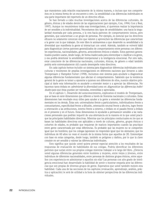 22    INTRODUCCIÓN
que manejemos cada relación exactamente de la misma manera, o incluso que nos comporte-
mos en la misma forma de un encuentro a otro. La sensibilidad a las diferencias individuales es
una parte importante del repertorio de un directivo eficaz.
Se han llevado a cabo muchas investigaciones acerca de las diferencias culturales, de
género, étnicas y de edades dentro de las organizaciones (por ejemplo, Cox, 1994; Cox y Beal,
1997). Aunque no resumiremos todas esas investigaciones, sí queremos realzar la importancia
de ser sensibles a la individualidad. Necesitamos dos tipos de sensibilidades: una hacia la singu-
laridad mostrada por cada persona, y la otra hacia patrones de comportamiento úni­
cos, pero
generales, que caracterizan a un grupo de personas. Por ejemplo, es esencial que los directivos
eficaces no solamente conozcan sino que valoren y aprovechen las di­
ferencias que caracterizan
a la gente con la que trabajan. En este libro le animaremos a que desarrolle su sensibilidad a la
diversidad que manifiesta la gente al interactuar con usted. Además, también se volverá hábil
para diagnosticar ciertos patrones generalizados de comportamiento entre personas con diferen-
tes experiencias, nacionalidades, géneros, antecedentes étnicos y edades. Estos patrones genera-
lizados pueden usarse, desde luego, de forma inadecuada para estereotipar o clasificar a la gente,
y eso podría deterio­
rar la sensibilidad interpersonal y la inteligencia emocional. Por otro lado,
estar cons­
ciente de las diferencias nacionales, culturales, étnicas, de género o edad también
podría serle extremadamente útil cuando desempeñe roles directivos.
En cada capítulo hemos incluido un sistema para diagnosticar diferencias individuales entre
culturas y resúmenes de amplias investigaciones en diferentes naciones que llevaron a cabo
Trompenaars y Hampden-Turner (1998). Incluimos este sistema para ayu­
darle a diagnosticar
algunas diferencias fundamentales que afectan el comportamiento. Sabiendo que la tendencia
general de la gente es temer u oponerse a quienes son diferentes de ellos, nuestro objetivo prin-
cipal al darle esta información es ayudarle a entender mejor y a apreciar las diferencias. No
hacemos tanto énfasis en administrar la di­
versidad como en diagnosticar las diferencias indivi-
duales para que éstas puedan ser valoradas, entendidas y apreciadas.
En el capítulo 1, Desarrollo del autoconocimiento, explicamos el modelo de Trompenaars,
que se basa en siete dimensiones que difieren a través de fronteras nacionales y culturales. Estas
dimensiones han resultado muy útiles para ayudar a la gente a entender las diferencias funda-
mentales en los demás. Éstas son: universalismo frente a particularismo, individualismo frente a
comunitarismo, especificidad frente a difusión, orientación neutral frente a afectiva, logro frente
a orientación a las atribuciones, interno frente a ex­
terno, y énfasis en el pasado frente a énfasis
en el presente y en el futuro. Estas dimensiones le ayudarán a permanecer sensible a las varia-
ciones personales que podrían requerir de una alternancia en la manera en la que usted practi-
que las principales habilidades directivas. Mientras que los principios conductuales en los que se
basan las habilidades directivas son aplicables a través de culturas, géneros, grupos étnicos y
cohortes de edades, es probable que requieran de matices importantes cuando las practique
entre gente caracterizada por estas diferencias. Es probable que las mujeres no se comporten
igual que los hombres; que los colegas japo­
neses no respondan igual que los alemanes; que los
individuos de 60 años no vean el mundo de la misma forma que aquellos de 20. Estereotipar
con base en estas categorías, desde luego, también es peligroso y dañino, por lo que la clave
consiste en ser sensible y valo­
rar las diferencias individuales.
Esto significa que quizás usted quiera prestar especial atención a los resultados de las
respuestas de evaluación de habilidades de sus colegas. Podría identificar los diferentes
patrones que surjan entre sus propios colegas mientras trabajan a lo largo del libro. ¿De­
tecta
usted algunas diferencias generales entre hombres y mujeres, entre viejos y jóvenes, entre
individuos de diferentes nacionalidades, entre personas de distintos grupos étnicos, entre aque-
llos con experiencia en admi­
nistrar y aquellos sin ella? Las personas con alto grado de inteli-
gencia emocional han desarrollado la habilidad de sentir y mostrar empatía ante las diferen-
cias que son propias de diversos grupos de gente. Esperamos que usted también mejore esta
habilidad. Cada una de las secciones de los capítulos (evaluación, aprendizaje, análisis, prác-
tica y aplicación) le será de utilidad a la hora de obtener perspectivas de las diferencias indi-
viduales.
 