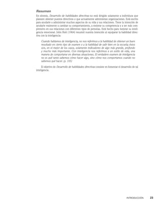 INTRODUCCIÓN    23
Resumen
En síntesis, Desarrollo de habilidades directivas no está dirigido solamente a individuos que
planeen obtener puestos directivos o que actualmente administran organizacio­
nes. Está escrito
para ayudarle a administrar muchos aspectos de su vida y sus relaciones. Tie­
ne la intención de
ayudarle realmente a cambiar su comportamiento, a mejorar su competencia y a ser más com-
prensivo en sus relaciones con diferentes tipos de personas. Está hecho para mejorar su inteli-
gencia emocional. John Holt (1964) resumió nuestra intención al equiparar la habilidad direc-
tiva con la inteligencia:
Cuando hablamos de inteligencia, no nos referimos a la habilidad de obtener un buen
resultado en cierto tipo de examen o a la habilidad de salir bien en la es­
cuela; éstos
son, en el mejor de los casos, solamente indicadores de algo más grande, profundo
y mucho más importante. Con inteligencia nos referimos a un estilo de vida, una
manera de comportarse en diversas situaciones. El verdadero examen de inteligencia
no es qué tanto sabemos cómo hacer algo, sino cómo nos comportamos cuando no
sabemos qué hacer. (p. 165)
El objetivo de Desarrollo de habilidades directivas consiste en fomentar el desarrollo de tal
inteligencia.
 
