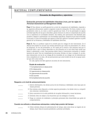 24    INTRODUCCIÓN
material complementario
Encuesta de diagnóstico y ejercicios
Evaluación personal de habilidades directivas (pams, por las siglas de
Personal Assessment of Management Skills)
Paso 1. Para obtener un perfil general de su nivel de competencia de habilidades, responda a
las siguientes afirmaciones usando la siguiente escala de evaluación. Por favor, evalúe su com-
portamiento como es, no como a usted le gustaría que fuera. Si no ha participado en alguna
activi­
dad específica de las que se describen, piense entonces en cómo se comportaría de acuerdo
con su experiencia en actividades similares. Sea realista; este instrumento está diseñado para
ayudar­
le a adaptar su aprendizaje a sus necesidades específicas. Después de que haya terminado
la encuesta, la clave de resultados que aparece al final del capítulo le ayudará a generar un perfil
general de sus fortalezas y debilidades de habilidades directivas.
Paso 2. Pida a su profesor copias de la versión para los colegas de este instrumento. En el
Manual del profesor se incluyó una versión alternativa que utiliza los pronombres él o ella en
las preguntas, en vez del pronombre yo. Dé copias por lo menos a tres personas más que lo
conozcan bien o que lo hayan observado en una situación en la cual usted haya tenido que
liderar o administrar a otros. Esas personas deben llenar el instrumento evaluando el compor-
tamiento de usted. Una vez completadas las encuestas, llévelas a la clase y compare: 1. sus pro­
pias evaluaciones con las de sus colegas; 2. los resultados de sus colegas con los obtenidos por
otros compañeros en la clase, y 3. las puntuaciones que usted recibió con las de un grupo nacio-
nal que sirve como norma.
En cada capítulo del libro aparecen secciones de este instrumento.
Escala de evaluación
1 Completamente en desacuerdo
2 En desacuerdo
3 Ligeramente en desacuerdo
4 Ligeramente de acuerdo
5 De acuerdo
6 Completamente de acuerdo
Respecto a mi nivel de autoconocimiento:
______ 1. 
Solicito información a los demás acerca de mis fortalezas y debilidades como base para mi
mejora personal.
______ 2. 
Para mejorar, estoy dispuesto a revelar aspectos personales a los demás (esto es, compartir
mis creencias y sentimientos).
______ 3. 
Estoy consciente de mi estilo preferido de recopilar información y tomar decisiones.
______ 4. Entiendo cómo me adapto a las situaciones que son ambiguas e inciertas.
______ 5. 
Tengo un conjunto de estándares y principios personales bien desarrollado que guían mi
comportamiento.
Cuando me enfrento a situaciones estresantes o estoy bajo presión del tiempo:
______ 6. 
Utilizo métodos eficaces de administración de tiempo, tales como llevar un registro de mi
tiempo, hacer listas de asuntos pendientes y priorizar actividades.
 