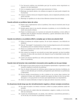 INTRODUCCIÓN    25
______ 7. 
Con frecuencia reafirmo mis prioridades para que los asuntos menos importantes no
opaquen a los más importantes.
______ 8. Llevo un programa regular de ejercicio para mantenerme en forma.
______ 9. 
Mantengo una relación abierta y de confianza con alguien con quien puedo compartir mis
frustraciones.
______ 10. 
Conozco y practico técnicas de relajación temporal, como la respiración profunda y la rela-
jación muscular.
______ 11. Mantengo un equilibrio en mi vida al tener diferentes intereses fuera del trabajo.
Cuando enfrento un problema típico de rutina:
______ 12. 
Planteo clara y explícitamente cuál es el problema. Evito tratar de resolverlo antes de que
lo haya definido.
______ 13. 
Siempre genero más de una solución alternativa al problema, en vez de identificar sola-
mente una solución evidente.
______ 14. 
Planteo los distintos pasos en el proceso de resolución del problema; es decir, defino el
problema antes de plantear soluciones alternativas, y genero alternativas antes de selec-
cionar una única solución.
Cuando me enfrento a un problema difícil o complejo que no tiene una solución fácil:
______ 15. 
Defino el problema de múltiples maneras. No me limito solamente a una definición de
problema.
______ 16. 
Trato de “descongelar” mi pensamiento al hacer muchas preguntas acerca de la naturaleza
del problema antes de considerar formas de resolverlo.
______ 17. 
Pienso en el problema tanto desde el lado izquierdo de mi cerebro (lógico), como desde el
lado derecho (intuitivo).
______ 18. 
Evito evaluar las ventajas de una solución sin antes haber generado una lista de posibles
soluciones. Es decir, elijo una solución sólo después de que he desarrollado muchas alter-
nativas posibles.
______ 19. 
Cuento con técnicas específicas que utilizo para desarrollar soluciones creativas e innova-
doras a los problemas.
Cuando trato de fomentar más creatividad e innovación entre aquellos con los que trabajo:
______ 20. 
Me aseguro de que existen puntos de vista divergentes representados o expresados en cada
situación compleja de resolución de problemas.
______ 21. 
Trato de obtener información de individuos ajenos al grupo que soluciona el problema, los
cuales se verán afectados por la decisión, principalmente para determinar sus preferencias
y expectativas.
______ 22. 
Procuro brindar reconocimiento no sólo a quienes se les ocurren ideas creativas (los
campeones de ideas), sino también a aquellos que apoyan las ideas de otros (los que brin-
dan apoyo) y a los que proveen los recursos para implementarlas (los orquestadores).
______ 23. Aliento de manera informada el romper las reglas para obtener soluciones creativas.
En situaciones donde tengo que dar retroalimentación negativa u ofrecer consejos correctivos:
______ 24. 
Soy capaz de ayudar a los demás a reconocer y definir sus propios problemas cuando los
aconsejo.
______ 25. 
Soy claro acerca de cuándo debo dar entrenamiento a alguien y cuándo, en vez de ello,
debo dar orientación.
______ 26. 
Cuando doy retroalimentación a los demás, evito referirme a características personales y,
en vez de ello, me concentro en problemas o soluciones.
 