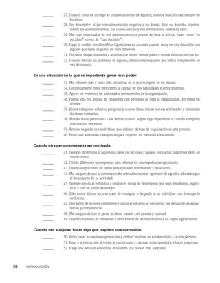 26    INTRODUCCIÓN
______ 27. 
Cuando trato de corregir el comportamiento de alguien, nuestra relación casi siempre se
fortalece.
______ 28. 
Soy descriptivo al dar retroalimentación negativa a los demás. Esto es, describo objetiva-
mente los acontecimientos, sus consecuencias y mis sentimientos acerca de ellos.
______ 29. 
Me hago responsable de mis planteamientos y puntos de vista al utilizar frases como “he
decidi­
do” en vez de “han decidido”.
______ 30. 
Hago lo posible por identificar alguna área de acuerdo cuando estoy en una discusión con
alguien que tiene un punto de vista diferente.
______ 31. 
No hablo despectivamente a aquellos que tienen menos poder o menos información que yo.
______ 32. 
Cuando discuto un problema de alguien, ofrezco una respuesta que indica comprensión en
vez de consejo.
En una situación en la que es importante ganar más poder:
______ 33. Me esfuerzo más y tomo más iniciativas de lo que se espera en mi trabajo.
______ 34. Continuamente estoy mejorando la calidad de mis habilidades y conocimientos.
______ 35. Apoyo los eventos y las actividades ceremoniales de la organización.
______ 36. 
Formo una red amplia de relaciones con personas de toda la organización, en todos los
niveles.
______ 37. 
En mi trabajo me esfuerzo por generar nuevas ideas, iniciar nuevas actividades y minimi­
zar
las tareas rutinarias.
______ 38. 
Mando notas personales a los demás cuando logran algo importante o cuando comparto
información relevante.
______ 39. Rehúso negociar con individuos que utilizan tácticas de negociación de alta presión.
______ 40. Evito usar amenazas o exigencias para imponer mi voluntad a los demás.
Cuando otra persona necesita ser motivada:
______ 41. 
Siempre determino si la persona tiene los recursos y apoyos necesarios para tener éxito en
una actividad.
______ 42. Utilizo diferentes recompensas para reforzar los desempeños excepcionales.
______ 43. Diseño asignaciones de tareas para que sean interesantes y desafiantes.
______ 44. 
Me aseguro de que la persona reciba retroalimentación oportuna de aquellos afectados por
el desempeño de su actividad.
______ 45. 
Siempre ayudo al individuo a establecer metas de desempeño que sean desafiantes, especí-
ficas y con un límite de tiempo.
______ 46. 
Sólo como último recurso trato de reasignar o despedir a un individuo con desempe­
ño
deficiente.
______ 47. 
Disciplino de manera consistente cuando el esfuerzo se encuentra por debajo de las expec-
tativas y competencias.
______ 48. Me aseguro de que la gente se sienta tratada con justicia y equidad.
______ 49. 
Doy felicitaciones de inmediato y otras formas de reconocimiento a los logros significativos.
Cuando veo a alguien hacer algo que requiere una corrección:
______ 50. 
Evito hacer acusaciones personales y atribuir motivos de autobeneficio a la otra persona.
______ 51. 
Insto a la interacción al invitar al cuestionado a expresar su perspectiva y a hacer preguntas.
______ 52. Hago una petición específica, detallando una opción más aceptable.
 