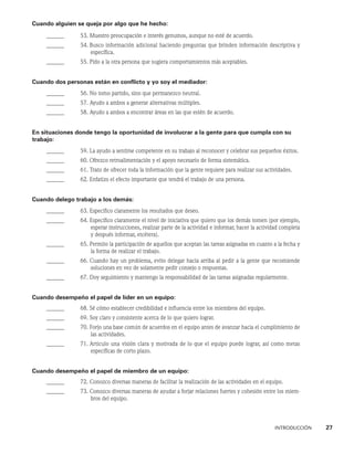 INTRODUCCIÓN    27
Cuando alguien se queja por algo que he hecho:
______ 53. Muestro preocupación e interés genuinos, aunque no esté de acuerdo.
______ 54. 
Busco información adicional haciendo preguntas que brinden información descriptiva y
específica.
______ 55. Pido a la otra persona que sugiera comportamientos más aceptables.
Cuando dos personas están en conflicto y yo soy el mediador:
______ 56. No tomo partido, sino que permanezco neutral.
______ 57. Ayudo a ambos a generar alternativas múltiples.
______ 58. Ayudo a ambos a encontrar áreas en las que estén de acuerdo.
En situaciones donde tengo la oportunidad de involucrar a la gente para que cumpla con su
trabajo:
______ 59. 
La ayudo a sentirse competente en su trabajo al reconocer y celebrar sus pequeños éxitos.
______ 60. Ofrezco retroalimentación y el apoyo necesario de forma sistemática.
______ 61. Trato de ofrecer toda la información que la gente requiere para realizar sus actividades.
______ 62. Enfatizo el efecto importante que tendrá el trabajo de una persona.
Cuando delego trabajo a los demás:
______ 63. Especifico claramente los resultados que deseo.
______ 64. 
Especifico claramente el nivel de iniciativa que quiero que los demás tomen (por ejemplo,
esperar instrucciones, realizar parte de la actividad e informar, hacer la actividad completa
y después informar, etcétera).
______ 65. 
Permito la participación de aquellos que aceptan las tareas asignadas en cuanto a la fecha y
la forma de realizar el trabajo.
______ 66.
Cuando hay un problema, evito delegar hacia arriba al pedir a la gente que recomiende
soluciones en vez de solamente pedir consejo o respuestas.
______ 67. Doy seguimiento y mantengo la responsabilidad de las tareas asignadas regularmente.
Cuando desempeño el papel de líder en un equipo:
______ 68. Sé cómo establecer credibilidad e influencia entre los miembros del equipo.
______ 69. Soy claro y consistente acerca de lo que quiero lograr.
______ 70. 
Forjo una base común de acuerdos en el equipo antes de avanzar hacia el cumplimiento de
las actividades.
______ 71. 
Articulo una visión clara y motivada de lo que el equipo puede lograr, así como metas
específicas de corto plazo.
Cuando desempeño el papel de miembro de un equipo:
______ 72. Conozco diversas maneras de facilitar la realización de las actividades en el equipo.
______ 73. 
Conozco diversas maneras de ayudar a forjar relaciones fuertes y cohesión entre los miem-
bros del equipo.
 