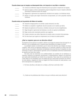 28    INTRODUCCIÓN
Cuando deseo que mi equipo se desempeñe bien, sin importar si soy líder o miembro:
______ 74. 
Conozco las diferentes etapas del desarrollo por las que pasan la mayoría de los equipos.
______ 75. 
Ayudo al equipo a evitar el pensamiento grupal al asegurarme de que se exprese suficien­
te
diversidad de opiniones dentro del equipo.
______ 76. Diagnostico y aprovecho las competencias centrales de mi equipo o sus fortalezas únicas.
______ 77. 
Aliento al equipo para lograr innovaciones excepcionales, así como pequeñas mejoras
continuas.
Cuando estoy en la posición de liderar el cambio:
______ 78. Transmito energía positiva a los demás cuando interactúo con ellos.
______ 79. Enfatizo un propósito o significado más alto asociado con el cambio que lidero.
______ 80. Expreso mi gratitud con frecuencia y claridad, incluso por los actos insignificantes.
______ 81. Hago hincapié en aprovechar las fortalezas y no sólo en superar las debilidades.
______ 82. Hago muchos más comentarios positivos que negativos.
______ 83. Cuando comunico una visión, llego tanto al corazón como a la mente de las personas.
______ 84. Sé cómo hacer que la gente se comprometa con mi visión de cambio positivo.
¿Qué se requiere para ser un directivo eficaz?
El propósito de este ejercicio es ayudarle a obtener una imagen de primera mano del papel de un
directivo y de las habilidades que se requieren para desempeñar ese trabajo con éxito.
La actividad consiste en entrevistar a por lo menos tres directivos que trabajen de tiempo
completo. De­
be incluir las siguientes preguntas en su entrevista, además de utilizar otras que
usted crea que le ayudarán a identificar las habilidades directivas efectivas. El propósito de estas
entrevis­
tas es darle la oportunidad de aprender acerca de habilidades directivas fundamentales
de aquellos que tienen que usarlas.
Por favor, trate las entrevistas con confidencialidad. Los nombres de los individuos no
im­
portan, solamente sus opiniones, percepciones y comportamientos. Asegure a los directivos
que na­
die podrá identificarlos por medio de sus respuestas. Tome notas de sus entrevis­
tas, las
cuales deben ser tan detalladas como sea posible para que usted pueda reconstruir las entrevis-
tas más adelante. Asegúrese de llevar un registro del título del puesto de cada persona y una
breve descripción de su organización.
1. Por favor, describa un día típico en su trabajo. ¿Qué hace usted todo el día?
2. ¿Cuáles son los problemas más críticos a los que se enfrenta usted como directivo?
 