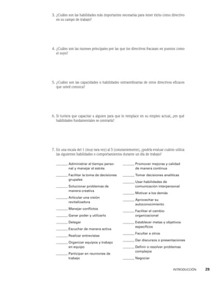 INTRODUCCIÓN    29
3. ¿Cuáles son las habilidades más importantes necesarias para tener éxito como directivo
en su campo de trabajo?
4. ¿Cuáles son las razones principales por las que los directivos fracasan en puestos como
el suyo?
5. ¿Cuáles son las capacidades o habilidades extraordinarias de otros directivos eficaces
que usted conozca?
6. Si tuviera que capacitar a alguien para que lo remplace en su empleo actual, ¿en qué
habilidades fundamentales se centraría?
7. En una escala del 1 (muy rara vez) al 5 (constantemente), ¿podría evaluar cuánto utiliza
las siguientes habilidades o comportamientos durante un día de trabajo?
Administrar el tiempo perso-
nal y manejar el estrés
Facilitar la toma de decisiones
grupales
Solucionar problemas de
manera creativa
Articular una visión
revitalizadora
Manejar conflictos
Ganar poder y utilizarlo
Delegar
Escuchar de manera activa
Realizar entrevistas
Organizar equipos y trabajo
en equipo
Participar en reuniones de
trabajo
Promover mejoras y calidad
de manera continua
Tomar decisiones analíticas
Usar habilidades de
comunicación interpersonal
Motivar a los demás
Aprovechar su
autoconocimiento
Facilitar el cambio
organizacional
Establecer metas y objetivos
específicos
Facultar a otros
Dar discursos o presentaciones
Definir o resolver problemas
complejos
Negociar
 