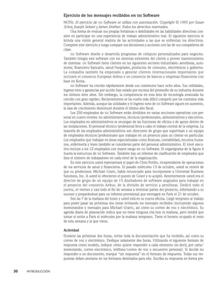 30    INTRODUCCIÓN
Ejercicio de los mensajes recibidos en sss Software
NOTA: El ejercicio de sss Software se utiliza con autorización. Copyright © 1995 por Susan
Schor, Joseph Seltzer y James Smither. Todos los derechos reservados.
Una forma de evaluar sus propias fortalezas y debilidades en las habilidades directivas con-
siste en participar en una experiencia de trabajo administrativo real. El siguiente ejercicio le
brinda una visión general realista de las actividades a las que se enfrentan los directivos.
Complete este ejercicio y luego compare sus decisiones y acciones con las de sus compañeros de
clase.
sss Software diseña y desarrolla programas de cómputo personalizados para negocios.
También integra este software con los sistemas existentes del cliente y provee mantenimiento
de sistemas. sss Software tiene clientes en los siguientes sectores industriales: aerolíneas, auto-
motor, financiero/bancario, salud/hospitales, productos de consumo, electrónicos y gobierno.
La compañía también ha empezado a generar clientes internacionales importantes que
incluyen el consor­
cio European Airbus y un consorcio de bancos y empresas financieras con
base en Kenia.
sss Software ha crecido rápidamente desde sus comienzos hace ocho años. Sus utilidades,
ingreso neto y ganancias por acción han estado por encima del promedio de su industria durante
los últimos siete años. Sin embargo, la competencia en esta área de tecnología avanzada ha
crecido con gran rapidez. Recientemente se ha vuelto más difícil competir por los contratos más
importantes. Además, aunque las utilidades y el ingreso neto de sss Software siguen en aumento,
la tasa de crecimiento disminuyó durante el último año fiscal.
Los 250 empleados de sss Software están divididos en varias secciones operativas con per-
sonal en cuatro niveles: no administrativos, técnicos/profesionales, administrativos y ejecu­
tivos.
Los empleados no administrativos se encargan de las funciones de oficina y de apoyo dentro de
las instalaciones. El personal técnico/profesional lleva a cabo el trabajo central de la empresa. La
mayoría de los empleados administrativos son directores de grupo que supervisan a un equipo
de empleados técnicos/profesionales que trabajan en un proyecto para un cliente en particular.
Los empleados que trabajan en áreas especializadas como finanzas, contabilidad, re­
cursos huma-
nos, enfermería y leyes también se consideran parte del personal administrativo. El nivel ejecu-
tivo incluye a los 12 empleados con mayor rango en sss Software. El organigrama de la figura 4
ilustra la estructura de sss Software. También hay un informe de clasificación de empleados que
lista el número de trabajadores en cada nivel de la organización.
En este ejercicio usted representará el papel de Chris Perillo, vicepresidente de operaciones
de los servicios de salud y financieros. El pasado miércoles 13 de octubre, usted se enteró de
que su predecesor, Michael Grant, había renunciado para incorporarse a Universal Business
Solutions, Inc. A usted le ofrecieron el puesto de Grant y lo aceptó. Anteriormente usted era el
director de grupo de un equipo de 15 diseñadores de software asignados para trabajar en
el proyecto del consorcio Airbus, de la división de servicio a aerolíneas. Dedicó todo el
jueves, el viernes y casi to­
do el fin de semana a terminar partes del proyecto, informando a su
sucesor y preparándose para un informe provisional que entregará en París el 21 de octubre.
Son las 7 de la mañana del lunes y usted está en su nueva oficina. Llegó temprano al trabajo
para poder pasar las próximas dos horas revisando los mensajes recibidos (incluyendo algunos
memorandos y mensajes para Michael Grant), así como su correo de voz y electrónico. Su
agenda diaria de planeación indica que no tiene ninguna cita hoy ni mañana, pero tendrá que
tomar el avión a París el miércoles por la mañana temprano. Tiene el horario ocupado el resto
de esta semana y la que viene.
Actividad
Durante las próximas dos horas, revise toda la documentación que ha recibido, así como su
correo de voz y electrónico. Dedique solamente dos horas. Utilizando el siguiente formato de
res­
puesta como modelo, indique cómo quiere responder a cada elemento (es decir, por carta/
me­
morando, correo electrónico, teléfono/correo de voz o encuentro personal). Si decide no
responder a un documento, marque “sin respuesta” en el formato de respuesta. Todas sus res-
puestas deben anotarse en los formatos destinados para ello. Escriba su respuesta en forma pre-
 