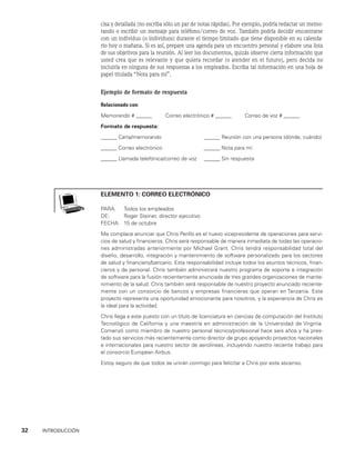 32    INTRODUCCIÓN
cisa y detallada (no escri­
ba sólo un par de notas rápidas). Por ejemplo, podría redactar un memo-
rando o escribir un mensaje para teléfono/correo de voz. También podría decidir encontrarse
con un in­
dividuo (o individuos) durante el tiempo limitado que tiene disponible en su calenda-
rio hoy o mañana. Si es así, prepare una agenda para un encuentro personal y elabore una lista
de sus ob­
jetivos para la reunión. Al leer los documentos, quizás observe cierta información que
usted crea que es relevante y que quiera recordar (o atender en el futuro), pero decida no
incluirla en ninguna de sus respuestas a los empleados. Escriba tal información en una hoja de
papel titula­
da “Nota para mí”.
Ejemplo de formato de respuesta
Relacionado con:
Memorando # ______      Correo electrónico # ______      Correo de voz # ______
Formato de respuesta:
______ Carta/memorando ______ Reunión con una persona (dónde, cuándo)
______ Correo electrónico ______ Nota para mí
______ Llamada telefónica/correo de voz ______ Sin respuesta
elemento 1: CORREO ELECTRÓNICO
PARA: Todos los empleados
DE: Roger Steiner, director ejecutivo
FECHA: 15 de octubre
Me complace anunciar que Chris Perillo es el nuevo vicepresidente de ope­
raciones para servi­
cios de salud y financieros. Chris será responsable de manera inme­
diata de todas las operacio­
nes administradas anteriormente por Michael Grant. Chris ten­
drá responsabilidad total del
diseño, desarrollo, integración y mantenimiento de software personalizado para los sectores
de salud y financiero/bancario. Esta responsa­
bilidad incluye todos los asuntos técnicos, finan­
cieros y de personal. Chris también administrará nuestro programa de soporte e integración
de software para la fu­
sión recientemente anunciada de tres grandes organizaciones de mante­
nimiento de la salud. Chris también será responsable de nuestro proyecto anunciado reciente­
mente con un consorcio de bancos y empresas financieras que operan en Tanzania. Este
proyec­
to representa una oportunidad emocionante para nosotros, y la experiencia de Chris es
la ideal para la actividad.
Chris llega a este puesto con un título de licenciatura en ciencias de computación del Instituto
Tecnológico de Cali­
fornia y una maestría en administración de la Universidad de Virginia.
Comenzó como miembro de nuestro personal técnico/profesional hace seis años y ha pres­
tado sus ser­
vicios más recientemente como director de grupo apoyando proyectos nacionales
e in­
ternacionales para nuestro sector de aerolíneas, incluyendo nuestro reciente trabajo para
el consorcio European Airbus.
Estoy seguro de que todos se unirán conmigo para felicitar a Chris por este ascenso.
 