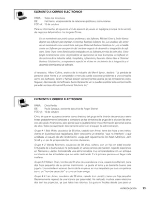 INTRODUCCIÓN    33
elemento 2: correo electrónico
PARA: Todos los directivos
DE: Hal Harris, vicepresidente de relaciones públicas y comunitarias
FECHA: 15 de octubre
Para su información, el siguiente artículo apareció el jueves en la página principal de la sección
de negocios del periódico Los Angeles Times.
En un movimiento que podría causar problemas a sss Software, Michael Grant y Janice Ramos
dejaron sss Software para ingresar a Universal Business Solutions Inc. Los analistas del sector
ven el movimiento como una victoria más para Universal Business Solutions Inc., en su batalla
contra sss Software por una porción del creciente negocio de desarrollo e integración de soft-
ware. Tanto Grant como Ramos habían trabajado con sss Software por más de siete años. Grant
fungió recientemente como vicepresidente de operaciones de toda la empresa sss Software en
dos sectores de la industria: salud y hospitales, y financiero y bancario. Ramos lleva a Universal
Business Solutions Inc. su experiencia especial en el área en crecimiento de la integración y el
desarrollo internacional de software.
Al respecto, Hillary Collins, analista de la industria de Merrill Lynch, declaró: “La pérdida de
personal clave frente a un competidor a menudo puede ocasionar problemas a una compañía
como sss Software. Grant y Ramos poseen conocimientos acerca de las limitaciones estra­
tégicas y técnicas de sss Software. Será interesante ver si pueden explotar este cono­
cimiento
para dar ventaja a Universal Business Solutions Inc”
.
elemento 3: correo electrónico
PARA: Chris Perillo
DE: Paula Sprague, asistente ejecutiva de Roger Steiner
FECHA: 15 de octubre
Chris, sé que en tu puesto anterior como directivo del grupo en la división de servicios a aero­
líneas probablemente conociste a la mayoría de los directivos de grupo de la divi­
sión de servi­
cios de salud y financieros, pero pensé que te gustaría tener más infor­
mación personal acerca
de ellos. Todos se reportarán directamente ante ti en el equipo de administración.
Grupo # 1: Bob Miller, caucásico de 55 años, casado (con Anna), tiene dos hijos y tres nie­
tos.
Activo en la política local republicana. Bien visto como un directivo “que no interfiere” y que
encabeza un equipo de alto rendimiento. Juega golf regularmente con Mark McIntyre, John
Small y un par de vicepresidentes de otras divisiones.
Grupo # 2: Wanda Manners, caucásica de 38 años, soltera, con un hijo en edad esco­
lar.
Entusiasta de la buena salud, ha participado en varias carreras de maratón. Algo de experiencia
en Alemania y Japón. Considerada una administradora muy emprendedora con un enfoque
constante en las actividades que se están realizando. Es la primera persona en llegar cada
mañana.
Grupo # 3: William Chen, hombre de 31 años de ascendencia china, casado (con Harriet), tiene
dos hijos pequeños de su primer matrimonio. Le gusta el tenis y es bastante bueno pa­
ra
jugarlo. Una estrella en ascenso dentro de la empresa, es muy respetado por sus compañeros
como un “hombre de acción” y como un buen amigo.
Grupo # 4: Leo Jones, caucásico de 36 años, casado (con Janet) y tiene una hija pequeña.
Recientemente regresó de una licencia por paternidad. Ha realizado muchos viajes relaciona­
dos con los proyectos, ya que habla tres idiomas. Le gusta el hockey desde que pasó un
 