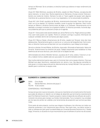 34    INTRODUCCIÓN
tiempo en Montreal. Se le considera un directivo fuerte que obtiene el mayor rendimiento de
su personal.
Grupo # 5: Mark McIntyre, caucásico de 45 años, casado con MaryTheresa, una ejecutiva del
sector bancario, no tiene hijos. Mucha experiencia en Alemania y Europa orien­
tal. Está escri­
biendo una novela de misterio. Siempre ha sido un “buen jugador de equipo”
, pero algunos
miembros de su personal técnico no son muy respetados y no ha solucionado el problema.
Grupo # 6: John Small, caucásico de 38 años, recientemente divorciado. Tiene tres hijos que
viven con su ex esposa. Un individuo sociable a quien le gustan los deportes. Pasó mucho
tiempo en México y América Central antes de llegar a sss Software. Recientemente se ha
dedicado a conseguir contratos con el gobierno federal. Un directivo promedio; ha tenido algu­
nos problemas para que su personal cumpla con la agenda.
Grupo # 7: Este puesto está vacante desde que Janice Ramos se fue. Roger piensa que debe­
mos cubrir este puesto con rapidez. Ponte en contacto conmigo si quieres infor­
mación de
cualquier candidato dentro de la empresa para algún puesto.
Grupo # 8: Marcus Harper, afroamericano de 42 años, casado (con Tamara), tiene dos hijos
adoles­
centes. Recientemente ganó un premio en un concurso de fotografía local. Se le consi­
dera un directivo fuerte que se lleva bien con sus compañeros y que trabaja turnos largos.
Servicio a clientes: Armand Marke, de 38 años, divorciado. Aficionado al baloncesto. Nativo de
Armenia. Anteriormente fue directivo de grupo. Trabajó arduamente para establecer la línea
telefónica de servicios técnicos, pero ahora casi la ha dejado de lado.
Administradora de oficina: Michelle Harrison, caucásica de 41 años, soltera. Creció en un ran­
cho y todavía monta a caballo cada vez que puede. Es una administradora estricta.
Hay muchos elementos buenos aquí, pero no funcionan bien como equipo directivo. Creo que
Michael tuvo algún favoritismo, especialmente con Janice y Leo. Hay algunas camarillas en
este grupo y no estoy segura de qué tan efectivamente las manejó Michael. Creo que será un
desafío para ti conformar un equipo unido.
elemento 4: correo electrónico
PARA: Chris Perillo
DE: Wanda Manners, directora del grupo 2
FECHA: 15 de octubre
CONFIDENCIAL Y RESTRINGIDO
Aunque sé que eres nuevo en el puesto, creo que es importante comunicarte cierta in­
formación
que acabo de obtener en relación con el trabajo de desarrollo que terminamos recientemente
para First National Investment. Nuestro proyecto implicó el desarrollo de software de la admi­
nistración de activos para manejar sus fondos internacionales. Fue un proyecto muy complejo
por los tipos de cambio tan volátiles y las herramien­
tas de proyección que tuvimos que desa­
rrollar.
Como parte de este proyecto, tuvimos que integrar el software y los informes con to­
dos sus
sistemas existentes y sus mecanismos para informar. Para hacer esto, nos dieron acceso a
todo su software (en gran parte fue desarrollado por Uni­
versal Business Solutions Inc.). Desde
luego, firmamos un acuerdo en el que reconocíamos que el software al cual se nos dio acceso
 