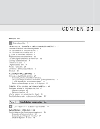 Prefacio   xvii
		 Introducción 1
La importante función de las habilidades directivas   3
La importancia de los directivos competentes   6
Las habilidades de los directivos eficaces   7
Las habilidades directivas esenciales   8
¿Qué son las habilidades directivas?   9
Mejora de las habilidades directivas   12
Un enfoque para el desarrollo de habilidades   13
Liderazgo y administración   16
Contenido del libro   18
Organización del libro   19
Práctica y aplicación   21
Diversidad y diferencias individuales   21
Resumen   23
Material complementario   24
Encuesta de diagnóstico y ejercicios   24
Evaluación personal de habilidades directivas
(pams, por las siglas de Personal Assessment of Management Skills)   24
¿Qué se requiere para ser un directivo eficaz?   28
Ejercicio de los mensajes recibidos en sss Software   30
CLAVE DE RESULTADOS Y DATOS COMPARATIVOS   42
Evaluación personal de habilidades directivas   42
Clave de resultados   42
Datos comparativos   42
¿Qué se requiere para ser un directivo eficaz?   43
Ejercicio de los mensajes recibidos en sss Software   43
Parte I Habilidades personales   44
1 Desarrollo del autoconocimiento   45
evaluación de habilidades 46
Cuestionarios de diagnóstico de autoconocimiento   46
Evaluación del autoconocimiento   46
Evaluación de la inteligencia emocional   47
Prueba de definición de temas   48
conten ido
 
