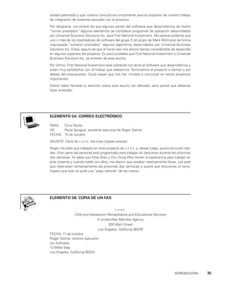 INTRODUCCIÓN    35
estaba patentado y que nuestra consulta era única­
mente para el propósito de nuestro trabajo
de integración de sistemas asociado con el proyecto.
Por desgracia, me enteré de que algunas partes del software que desarrollamos de hecho
“toman prestados” algunos elementos de complejos programas de aplicación desarro­
llados
por Universal Business Solutions Inc. para First National Investment. Me parece evidente que
uno o más de los diseñadores de software del grupo 5 (el grupo de Mark McIntyre) de forma
inapropiada “tomaron prestados” algunos algoritmos desarrolla­
dos por Universal Business
Solutions Inc. Estoy segura de que el hacer eso nos ahorró tiempo considerable de desarrollo
en algunos aspectos del proyecto. Es poco probable que First National Investment o Universal
Business Solutions Inc. se enteren de este asunto.
Por último, First National Investment está utilizando con éxito el software que desa­
rrollamos y
están muy satisfechos con el trabajo que realizamos. Terminamos el proyec­
to a tiempo y por
debajo del presupuesto. Quizá sepas que nos han invitado a concursar en varios proyectos
importantes.
Siento haber llamado tu atención sobre este asunto tan delicado, pero pensé que deberías
estar enterado.
elemento 5A: correo electrónico
PARA: Chris Perillo
DE: Paula Sprague, asistente ejecutiva de Roger Steiner
FECHA: 15 de octubre
ASUNTO: Carta de c.a.r.e. Services (copias anexas)
Roger me pidió que trabajara en este proyecto de c.a.r.e. y, desde luego, quiere acciones rápi­
das. Gran parte del personal está programado para trabajar sin descanso durante las próximas
dos semanas. Yo sabía que Elise Soto y Chu Hung Woo tienen la experiencia para trabajar en
este sistema y cuando hablé con ellos, me dijeron que estaban relativamente libres. Les pedí
que reservaran tentativamente las próximas dos semanas y quería que estuvieras al tanto.
Espero que esto te quite una “papa caliente” de las manos.
ELEMENTO 5B: COPIA DE UN FAX
c.a.r.e.
Child and Adolescent Rehabilitative and Educational Services
A United Way Member Agency
200 Main Street
Los Ángeles, California 90230
FECHA: 11 de octubre
Roger Steiner, director ejecutivo
sss Software
13 Miller Way
Los Ángeles, California 90224
 
