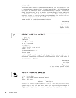 36    INTRODUCCIÓN
Estimado Roger:
Esta carta es un seguimiento a nuestra conversación después de la junta de consejo de ano­
che. Aprecio sus comentarios durante la junta de consejo acerca de la necesidad de elabora­
dos sistemas de computación dentro de las organizaciones no lucrativas, y especialmente
aprecio su generosa oferta de que sss Software nos brinde ayuda para resolver el problema
inmediato con nuestro sistema de contabilidad. Luego de que el consejo votó en favor de
despedir al consultor en informática, estoy muy preocupada por tener nuestros informes a
tiempo para cumplir con el ciclo de obtención de fondos de estado.
Gracias de nuevo por ofrecernos su ayuda ante esta crisis.
Atentamente,
Janice Polocizwic
Janice Polocizwic
Directora ejecutiva
ELEMENTO 5C: COPIA DE UNA CARTA
sss SOFTWARE
13 Miller Way
Los Ángeles, CA 90224
FECHA: 12 de octubre
Janice Polocizwic
Directora ejecutiva, c.a.r.e. Services
200 Main Street
Los Ángeles, California 90230
Estimada Janice:
Recibí su fax del 11 de octubre. Le pedí a Paula Sprague, mi asistente ejecutiva, que dis­
ponga
personal para que trabaje en su sistema de contabilidad lo antes posible. Ella se pondrá en
contacto con usted muy pronto.
Atentamente,
Roger Steiner
Roger Steiner
cc: Paula Sprague, asistente ejecutiva
ELEMENTO 6: CORREO ELECTRÓNICO
PARA: Michael Grant
DE: Harry Withers, personal técnico del grupo 6
FECHA: 12 de octubre
PERSONAL Y CONFIDENCIAL
Nuestro equipo está teniendo dificultades para cumplir con el plazo del 5 de noviembre para el
proyecto Halstrom. Kim, Fred, Peter, Kyoto, Susan, Mala y yo hemos estado traba­
jando en
el proyecto durante varias semanas, pero estamos teniendo algunos problemas y podríamos
 