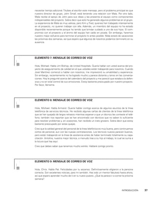 INTRODUCCIÓN    37
necesitar tiempo adicional. Titubeo al escribir este mensaje, pero el problema principal es que
nuestro director de grupo, John Small, está teniendo una relación con Mala. Por otro lado,
Mala recibe el apoyo de John para sus ideas y las presenta al equipo como componen­
tes
indispensables del proyecto. Sobra decir que esto ha generado algunos proble­
mas en el grupo.
La experiencia de Mala es muy valiosa, pero Kim y Fred, quienes han trabajado intensamente
en el proyecto, no quieren trabajar con ella. Ade­
más, un miembro del equipo no ha estado
disponible recientemente porque ha tenido que brindar cuidado a uno de sus hijos. El com­
promiso con el proyecto y el ánimo del equipo han caído en picada. Sin embargo, haremos
nuestro mejor esfuerzo para terminar el proyecto lo antes posible. Mala estará de vacaciones
las próximas dos semanas, así que espero que algu­
nos de nosotros podamos terminarlo en su
ausencia.
ELEMENTO 7: MENSAJE DE CORREO DE VOZ
Hola, Michael. Habla Jim Bishop, de United Hospitals. Quería hablar con usted acerca del pro­
yecto de aseguramiento de calidad en el que ustedes están trabajando para nosotros. Cuando
José Martínez comenzó a hablar con nosotros, me impresionó su amabilidad y experiencia.
Sin embargo, recientemente no ha logrado mucho y parece distante y tenso en las conversa­
ciones. Hoy le pregunté acerca del calendario del proyecto y me pa­
reció que estaba a la defen­
siva y no en total control de sus emociones. Estoy bastante preocupado por nuestro proyecto.
Por favor, llámeme.
ELEMENTO 8: MENSAJE DE CORREO DE VOZ
Hola, Michael. Habla Armand. Quería hablar contigo acerca de algunos asuntos de la línea
telefónica de servicios técnicos. He recibido algunas cartas de clientes de la línea telefóni­
ca
que se han quejado de largos retrasos mientras esperan a que un técnico les conteste el telé­
fono; también nos reportan que se han encontrado con técnicos que no saben lo suficiente
para resolver problemas y, en ocasiones, han recibido un trato grosero. Sobra decir que estoy
bastante preocupado por estas quejas.
Creo que la calidad general del personal de la línea telefónica es muy buena, pero con­
tinuamos
cortos de personal, aun con las nuevas contrataciones. Los técnicos nuevos parecen buenos,
pero están trabajando en la línea de asistencia antes de haber termina­
do totalmente su capa­
citación. Antolina, nuestra mejor técnica, a menudo trae a su hijo al trabajo, lo cual se suma a
la locura que hay aquí.
Creo que debes saber que tenemos mucho estrés. Hablaré contigo pronto.
ELEMENTO 9: MENSAJE DE CORREO DE VOZ
Hola, Chris. Habla Pat. Felicidades por tu ascenso. Definitivamente eligieron a la per­
sona
correcta. Son excelentes noticias, para mí también. Has sido un mentor fabuloso hasta ahora,
así que espero aprender mucho de ti en tu nuevo puesto. ¿Qué te parece ir a comer la próxima
semana?
 
