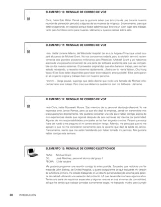 38    INTRODUCCIÓN
ELEMENTO 10: MENSAJE DE CORREO DE VOZ
Chris, habla Bob Miller. Pensé que te gustaría saber que la broma de Joe durante nuestra
reunión de planeación perturbó a algunas de las mujeres de mi grupo. Sinceramente, creo que
están exagerando, en especial porque todos sabemos que éste es un buen lugar para traba­
jar,
tanto para hombres como para mujeres. Llámame si quieres platicar sobre esto.
ELEMENTO 11: MENSAJE DE CORREO DE VOZ
Hola. Habla Lorraine Adams, del Westside Hospital. Leí en Los Angeles Times que usted ocu­
pará el puesto de Michael Grant. No nos conocemos todavía, pero su división terminó recien­
temente dos grandes proyectos millonarios para Westside. Michael Grant y yo hablamos
acerca de una pequeña conversión de una par­
te del software existente para que sea compati­
ble con los nuevos sistemas. El proveedor original dijo que ellos harían el trabajo, pero se han
estado retrasando, y necesito moverme rápidamente. ¿Podría ver si Harris Wilson, Chu Hung
Woo y Elise Soto están disponibles para hacer este trabajo lo antes posible? Ellos participaron
en el proyecto origi­
nal y trabajan bien con nuestro personal.
Hmmm… (larga pausa), supongo que debo decirle que recibí una llamada de Michael ofre­
ciendo hacer ese trabajo. Pero creo que debemos quedarnos con sss Software. Llámeme.
ELEMENTO 12: MENSAJE DE CORREO DE VOZ
Hola Chris, habla Roosevelt Moore. Soy miembro de tu personal técnico/profesional. Yo me
reportaba ante Janice Ramos, pero ya que ella dejó la empresa, pensé en transmitirte mis
preo­
cupaciones directamente. Me gustaría concertar una cita para hablar contigo acerca de
mis experiencias desde que regresé después de seis semanas de licencia por pater­
nidad.
Algunas de mis responsabilidades principales se las han asignado a otros. Parece que estoy
fuera del ruedo y me pregunto si mi carrera está en riesgo. Además, me preocupa que no me
apoyen o que no me consideren seriamente para la vacante que dejó la salida de Janice.
Francamente, siento que me están fastidiando por haber tomado mi permiso. Me gustaría
hablar contigo esta semana.
ELEMENTO 13: MENSAJE DE CORREO ELECTRÓNICO
PARA: Michael Grant
DE: José Martínez, personal técnico del grupo 1
FECHA: 12 de octubre
Me gustaría programar una reunión contigo lo antes posible. Sospecho que recibirás una lla­
mada de John Bishop, de United Hospital, y quiero asegurarme de que escuches mi versión
de la historia primero. He estado trabajando en un diseño personalizado de sistema para garan­
tía de calidad utilizando una variación del producto J-3 que desarrollamos hace algunos años.
Tenían una serie de requisitos especiales y algunas rarezas en sus sistemas de contabilidad,
así que he tenido que trabajar jornadas sumamente largas; he trabajado mucho para cumplir
 