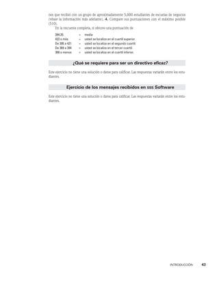 INTRODUCCIÓN    43
nes que recibió con un grupo de aproximadamente 5,000 estudiantes de escuelas de negocios
(véase la información más adelante). 4. Compare sus puntuaciones con el máximo posible
(510).
En la encuesta completa, si obtuvo una puntuación de
394.35 = media
422 o más = usted se localiza en el cuartil superior.
De 395 a 421 = usted se localiza en el segundo cuartil.
De 369 a 394 = usted se localiza en el tercer cuartil.
368 o menos = usted se localiza en el cuartil inferior.
¿Qué se requiere para ser un directivo eficaz?
Este ejercicio no tiene una solución o datos para calificar. Las respuestas variarán entre los estu-
diantes.
Ejercicio de los mensajes recibidos en sss Software
Este ejercicio no tiene una solución o datos para calificar. Las respuestas variarán entre los estu-
diantes.
 