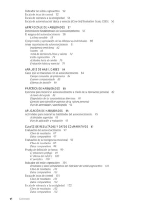vi    Contenido  
Indicador del estilo cognoscitivo   52
Escala de locus de control   52
Escala de tolerancia a la ambigüedad   54
Escala de autoevaluación básica y esencial (Core-Self-Evaluation Scale, cses)   56
Aprendizaje de habilidades   57
Dimensiones fundamentales del autoconocimiento   57
El enigma del autoconocimiento   58
La línea sensible   58
Comprensión y apreciación de las diferencias individuales   60
Áreas importantes de autoconocimiento   61
Inteligencia emocional   62
Valores   65
Toma de decisiones éticas y valores   72
Estilo cognoscitivo   74
Actitudes hacia el cambio   76
Evaluación básica y esencial   79
Análisis de habilidades   84
Casos que se relacionan con el autoconocimiento   84
Campo comunista de prisioneros   84
Examen computarizado   85
Dilemas de decisión   86
Práctica de habilidades   89
Ejercicios para mejorar el autoconocimiento a través de la revelación personal   89
A través del espejo   89
Diagnóstico de las características directivas   90
Ejercicio para identificar aspectos de la cultura personal:
Plan de aprendizaje y autobiografía   92
Aplicación de habilidades   95
Actividades para mejorar las habilidades del autoconocimiento   95
Actividades sugeridas   95
Plan de aplicación y evaluación   95
Claves de resultados y datos comparativos   97
Evaluación del autoconocimiento   97
Clave de resultados   97
Datos comparativos   97
Evaluación de la inteligencia emocional   97
Clave de resultados   97
Datos comparativos   99
Prueba de definición de temas   99
El prisionero prófugo   99
El dilema del médico   100
El periódico   100
Indicador del estilo cognoscitivo   101
Resultados y datos comparativos del indicador del estilo cognoscitivo   101
Clave de resultados   101
Datos comparativos   101
Escala de locus de control   101
Clave de resultados   101
Datos comparativos   102
Escala de tolerancia a la ambigüedad   102
Clave de resultados   102
Datos comparativos   102
 
