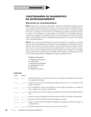 46    Capítulo 1   Desarrollo del autoconocimiento
CUESTIONARIOS DE DIAGNÓSTICO
DE AUTOCONOCIMIENTO
Evaluación del autoconocimiento
Paso 1: Antes de leer el material de este capítulo, responda a los siguientes enunciados anotando,
en la columna de la izquierda (evaluación previa), un número de la escala de resultados. Las res­
puestas deben reflejar sus actitudes y comportamiento como son ahora, no co­
mo usted quisiera
que fueran. Sea honesto. Este instrumento está diseñado para ayudarle a descubrir qué tanto
se conoce, con la finalidad de que pueda adaptar su aprendi­
zaje a sus necesidades específicas.
Cuando haya completado el cuestionario, utilice la clave de resultados que se incluye al final del
capítulo, para identificar las áreas de habilidades más importantes que se tratan en este capítu­
lo
y que usted deberá dominar.
Paso 2: Una vez que haya terminado la lectura de este capítulo, los ejercicios y, de manera
ideal, la mayor cantidad posible de actividades de la sección Aplicación de habilidades al final del
capítulo, cubra su primer conjunto de respuestas y responda nuevamente a los mismos enuncia­
dos, esta vez en la columna de la derecha (evaluación posterior). Cuando complete el cuestio­
nario, uti­
lice la clave de resultados al final del capítulo para medir su progreso. Si su resultado
continúa siendo bajo en algunas áreas de habilidad, utilice las guías de comportamiento al final
de la sec­
ción de aprendizaje de habilidades, para dirigir sus prácticas futuras.
Escala de evaluación
1 Totalmente en desacuerdo
2 En desacuerdo
3 Ligeramente en desacuerdo
4 Ligeramente de acuerdo
5 De acuerdo
6 Totalmente de acuerdo
Evaluación
Previa Posterior
______ _______ 1. Solicito información a otras personas acerca de mis fortalezas y debilidades como base para
mi mejoramiento personal.
______ _______ 2. Cuando recibo de otros retroalimentación negativa acerca de mí, no me molesto ni me
pongo a la defensiva.
______ _______ 3. Con la finalidad de mejorar, estoy dispuesto a revelar aspectos personales a los demás (es
decir, compartir mis creencias y sentimientos).
______ _______ 4. Estoy consciente de mi estilo cognoscitivo personal y de la forma como obtengo informa­
ción.
______ _______ 5. Conozco muy bien qué significa ser emocionalmente maduro y demuestro esa capacidad.
______ _______ 6. Entiendo mi forma de afrontar situaciones ambiguas e inciertas.
______ _______ 7. Tengo un conjunto bien desarrollado de estándares y principios personales que guían mi
comportamiento.
______ _______ 8. Me siento responsable por lo que me sucede, lo bueno y lo malo.
EVALUACIÓN DE HABILIDADES
 
