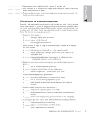 Desarrollo del autoconocimiento   Capítulo 1    47
EVALUACIÓN
______ _______ 9. Casi nunca me siento enojado, deprimido o ansioso sin saber por qué.
______ _______ 10. Estoy consciente de las áreas en las que surgen con más frecuencia conflictos y fric­
ciones
en mis interacciones con los demás.
______ _______ 11. Tengo una relación cercana con al menos otra persona con quien puedo compartir infor­
mación y sentimientos personales.
Evaluación de la inteligencia emocional
Responda a cada reactivo seleccionando la opción más adecuada para usted. Piense en la forma
en que suele responder en ese tipo de situaciones, y no en la manera en que le gustaría respon­
der o en la que cree que debería hacerlo. Ningún reactivo tiene una respuesta correcta, y sus
resultados serán más útiles si efectúa una evaluación precisa de su comportamiento acostum­
brado. Elija sólo una respuesta para cada reactivo.
1. Cuando me enojo mucho, ...
a.		analizo por qué me siento tan alterado.
b.		exploto y pierdo el control.
c.		lo oculto y permanezco tranquilo.
2. En una situación en la que un colega se adjudicara en público el crédito de mi trabajo y
mis ideas, yo tal vez...
a.		lo dejaría pasar y no haría nada para evitar una confrontación.
b.		después, y en privado, le diría que aprecio que se me dé crédito por mi
		trabajo y mis ideas.
c.		le agradecería en público por tomar en cuenta mi trabajo y mis ideas,
		y luego hablaría más acerca de mis contribuciones.
3. Cuando me acerco a otra persona para iniciar una conversación y esa persona no res­
ponde, ...
a.		trato de animarla contándole algo gracioso.
b.		le pregunto si quiere hablar de lo que está pensando.
c.		la dejaría sola y buscaría a alguien más con quién hablar.
4. Cuando ingreso a un grupo social, generalmente...
a.		permanezco callado y espero a que los demás me hablen.
b.		trato de pensar en decir algo agradable a alguien.
c.		busco formas de ser la estrella de la fiesta o la fuente de energía y de
			 diversión.
5. Cuando se trata de temas importantes, generalmente...
a.		reflexiono solo e ignoro la opinión de los demás.
b.		pondero ambas opiniones y hablo con otras personas antes de tomar una
			 decisión.
c.		escucho a mis amigos y colegas, y tomo la decisión de ellos como propia.
6. Cuando alguien que no me gusta se siente atraído afectivamente hacia mí, generalmente...
a.		le digo directamente que no me interesa.
b.		respondo de manera amistosa pero fría o distante.
c.		ignoro a esa persona y trato de evitarla.
 