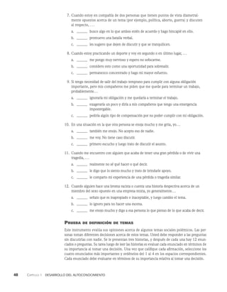 48    Capítulo 1   Desarrollo del autoconocimiento
7. Cuando estoy en compañía de dos personas que tienen puntos de vista diametral­
mente opuestos acerca de un tema (por ejemplo, política, aborto, guerra) y discuten
al respecto, . . .
a.		busco algo en lo que ambos estén de acuerdo y hago hincapié en ello.
b.		promuevo una batalla verbal.
c.		les sugiero que dejen de discutir y que se tranquilicen.
8. Cuando estoy practicando un deporte y voy en segundo o en último lugar, ...
a.		me pongo muy nervioso y espero no sofocarme.
b.		considero esto como una oportunidad para sobresalir.
c.		permanezco concentrado y hago mi mayor esfuerzo.
9. Si tengo necesidad de salir del trabajo temprano para cumplir con alguna obligación
importante, pero mis compañeros me piden que me quede para terminar un trabajo,
probablemente...
a.		ignoraría mi obligación y me quedaría a terminar el trabajo.
b.		exageraría un poco y diría a mis compañeros que tengo una emergencia
		impostergable.
c.		pediría algún tipo de compensación por no poder cumplir con mi obligación.
10. En una situación en la que otra persona se enoja mucho y me grita, yo...
a.		también me enojo. No acepto eso de nadie.
b.		me voy. No tiene caso discutir.
c.		primero escucho y luego trato de discutir el asunto.
11. Cuando me encuentro con alguien que acaba de tener una gran pérdida o de vivir una
tragedia, ...
a.		realmente no sé qué hacer o qué decir.
b.		le digo que lo siento mucho y trato de brindarle apoyo.
c.		le comparto mi experiencia de una pérdida o tragedia similar.
12. Cuando alguien hace una broma racista o cuenta una historia despectiva acerca de un
miembro del sexo opuesto en una empresa mixta, yo generalmente...
a.		señalo que es inapropiado e inaceptable, y luego cambio el tema.
b.		lo ignoro para no hacer una escena.
c.		me enojo mucho y digo a esa persona lo que pienso de lo que acaba de decir.
Prueba de definición de temas
Este instrumento evalúa sus opiniones acerca de algunos temas sociales polémicos. Las per­
sonas toman diferentes decisiones acerca de estos temas. Usted debe responder a las pre­
guntas
sin discutirlas con nadie. Se le presentan tres historias, y después de cada una hay 12 enun­
ciados o preguntas. Su tarea luego de leer las historias es evaluar cada enunciado en términos de
su importancia al tomar una decisión. Una vez que califique cada afirmación, seleccione los
cuatro enunciados más importantes y ordénelos del 1 al 4 en los espacios correspondientes.
Cada enunciado debe evaluarse en términos de su importancia relativa al to­
mar una decisión.
 