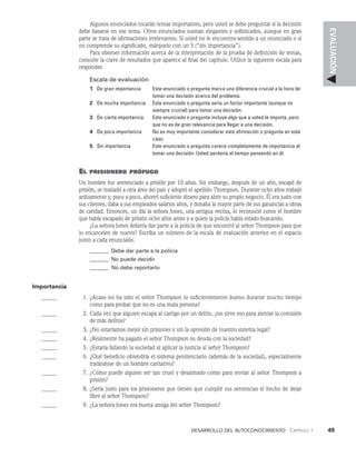 Desarrollo del autoconocimiento   Capítulo 1    49
EVALUACIÓN
Algunos enunciados tocarán temas importantes, pero usted se debe preguntar si la decisión
debe basarse en ese tema. Otros enunciados suenan elegantes y sofisticados, aunque en gran
parte se trata de afirmaciones irrelevantes. Si usted no le encuentra sentido a un enunciado o si
no comprende su significado, márquelo con un 5 (“sin importancia”).
Para obtener información acerca de la interpretación de la prueba de definición de te­
mas,
consulte la clave de resultados que aparece al final del capítulo. Utilice la siguiente escala para
responder.
Escala de evaluación
1 De gran importancia	
Este enunciado o pregunta marca una diferencia crucial a la hora de
tomar una decisión acerca del problema.
2 De mucha importancia	
Este enunciado o pregunta sería un factor im­
portante (aunque no
siempre crucial) para tomar una decisión.
3 De cierta importancia	
Este enunciado o pregunta incluye algo que a usted le im­
porta, pero
que no es de gran relevancia para lle­
gar a una decisión.
4 De poca importancia	
No es muy importante considerar esta afirmación o pre­
gunta en este
caso.
5 Sin importancia	
Este enunciado o pregunta carece completamente de im­
portancia al
tomar una decisión. Usted perdería el tiempo pensando en él.
El prisionero prófugo
Un hombre fue sentenciado a prisión por 10 años. Sin embargo, después de un año, es­
capó de
prisión, se trasladó a otra área del país y adoptó el apellido Thompson. Durante ocho años trabajó
arduamente y, poco a poco, ahorró suficiente dinero para abrir su propio nego­
cio. Él era justo con
sus clientes, daba a sus empleados salarios altos, y donaba la mayor parte de sus ganancias a obras
de caridad. Entonces, un día la señora Jones, una antigua vecina, lo reconoció como el hombre
que había escapado de prisión ocho años antes y a quien la policía había estado buscando.
¿La señora Jones debería dar parte a la policía de que encontró al señor Thompson para que
lo encarcelen de nuevo? Escriba un número de la escala de evaluación anterior en el espacio
junto a cada enunciado.
_______ Debe dar parte a la policía
_______	No puede decidir
_______	No debe reportarlo
Importancia
		 1. ¿Acaso no ha sido el señor Thompson lo suficientemente bueno durante mucho tiempo
como pa­
ra probar que no es una mala persona?
		 2. Cada vez que alguien escapa al castigo por un delito, ¿no sirve eso para alentar la comisión
de más delitos?
		 3. ¿No estaríamos mejor sin prisiones y sin la opresión de nuestro sistema legal?
		 4. ¿Realmente ha pagado el señor Thompson su deuda con la sociedad?
		 5. ¿Estaría fallando la sociedad al aplicar la justicia al señor Thompson?
		 6. ¿Qué beneficio obtendría el sistema penitenciario (además de la sociedad), especialmente
tratándose de un hombre caritativo?
		 7. ¿Cómo puede alguien ser tan cruel y desalmado como para enviar al señor Thompson a
prisión?
		 8. ¿Sería justo para los prisioneros que tienen que cumplir sus sentencias el hecho de deja­
r
libre al señor Thompson?
		 9. ¿La señora Jones era buena amiga del señor Thompson?
 