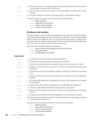 50    Capítulo 1   Desarrollo del autoconocimiento
		 10. ¿No sería el deber de un ciudadano dar parte a las autoridades cuando localiza a un delin­
cuente prófugo, sin importar las cir­
cunstancias?
		 11. ¿En qué forma la voluntad de la gente y el bienestar público se cumplirían de la me­
jor
manera?
		 12. Si el señor Thompson va a prisión, ¿será bueno para él o para proteger a alguien?
De la lista anterior de preguntas, seleccione las cuatro más importantes:
_______ Más importante
_______	Segunda más importante
_______	Tercera más importante
_______ Cuarta más importante
El dilema del médico
Una mujer padecía un cáncer incurable y le quedaban unos seis meses de vida. Sufría de terribles
dolores, pero estaba tan débil que una dosis fuerte de un analgésico como la morfina probable­
mente la mataría. Ella deliraba de dolor y, en sus periodos de calma, pedía a su médico que le
suministrara suficiente morfina para provocarle la muerte. Ella argumentaba que no podía sopor­
tar el dolor y que, de cualquier manera, moriría en unos meses.
¿Qué debe hacer el médico? (Marque una respuesta).
_______ Dar a la mujer una sobredosis que le cause la muerte
_______	No puede decidir
_______	No debe darle la sobredosis
Importancia
		 1. ¿La familia de la mujer está a favor de darle la sobredosis?
		 2. ¿El médico está sujeto a las mismas leyes que todos los demás?
		 3. ¿Estarían mejor los individuos si la sociedad no rigiera sus vidas e incluso sus muertes?
		 4. ¿Debería el médico hacer que la muerte de la mujer por una sobredosis pareciera algo
ac­
cidental?
		 5. ¿El Estado tiene el derecho de obligar a prolongar la existencia de aquellos que no desean
vivir?
		 6. ¿Cuál es el valor de la muerte desde la perspectiva de la sociedad acerca de los valores per­
sonales?
		 7. ¿El médico debe comprender el sufrimiento de la mujer, o debe importarle más la opinión
de la sociedad?
		 8. ¿Ayudar a poner fin a la vida de otra persona es un acto responsable de cooperación?
		 9. ¿Sólo Dios puede decidir cuándo debe terminar la vida de una persona?
		 10. ¿Qué valores ha establecido el doctor para él mismo en su código personal de comporta­
miento?
		 11. ¿Puede la sociedad dejar que las personas pongan fin a sus vidas cuando lo de­
seen?
		 12. ¿Puede la sociedad permitir el suicidio o el asesinato piadoso y aun así proteger las vidas de
los individuos que desean vivir?
De la lista anterior de preguntas, seleccione las cuatro más importantes:
_______ Más importante
_______	Segunda más importante
_______	Tercera más importante
_______ Cuarta más importante
 