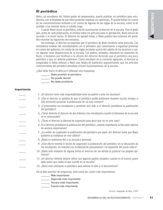 Desarrollo del autoconocimiento   Capítulo 1    51
EVALUACIÓN
El periódico
Rami, un estudiante del último grado de preparatoria, quería publicar un periódico para estu­
diantes, con la finalidad de que éstos pudieran expresar sus opiniones. Él quería hablar en contra
de las concentraciones militares y en contra de algunas de las reglas de la escuela, co­
mo la de
prohibir a los varones llevar el cabello largo.
Cuando Rami inició su periódico, solicitó autorización al director de la escuela. Éste le pidió
que, antes de cada publicación, le enviara todos los artículos para su aproba­
ción. Rami estuvo de
acuerdo y le envió varios. El director los aprobó todos, y Rami publicó dos números del perió­
dico durante las siguientes dos semanas.
Sin embargo, el director no esperaba que el periódico de Rami recibiera tanta atención. Los
estu­
diantes estaban tan entusiasmados con el periódico que comenzaron a organizar protestas
en contra del gobierno, en contra de las reglas escolares acerca del cabello de los alumnos y con­
tra algunas otras disposiciones de la escuela. Los padres, enojados, objetaron las opiniones de
Rami, y llamaron por teléfono a la oficina del director diciendo que el periódico era poco
patriótico y que no debería publicarse. Como resultado de la creciente agitación, el direc­
tor se
preguntaba si debía ordenar a Rami que dejara de publicarlo argumentando que los artículos
controversiales del periódico alteraban el buen funcionamiento de la escuela.
¿Qué debe hacer el director? (Marque una respuesta).
_______ Debe prohibir el periódico
_______	No puede decidir
_______	No debe prohibirlo
Importancia
		 1. ¿El director tiene más responsabilidad ante los padres o ante los alumnos?
		 2. ¿Dio el director su palabra de que el periódico podía publicarse durante mucho tiem­
po, o
sólo prometió autorizar la publicación de un solo número?
		 3. ¿Comenzarían los estudiantes a protestar aún más si el director prohibiera la publicación
del periódico?
		 4. ¿Tiene derecho el director de dar ór­
denes a los estudiantes cuando el bienestar de la escuela
se ve amenazado?
		 5. ¿Tiene el director la libertad de expresión para decir que no en este caso?
		 6. Si el director prohibiera la publicación del periódico, ¿estaría impidiendo la discusión abierta
de asuntos importantes?
		 7. ¿La orden de suspender la publicación del periódico por parte del director haría que Rami
perdiera la confianza en este último?
		 8. ¿Rami es realmente fiel a su escuela y patriota?
		 9. ¿Qué efecto tendría el hecho de suspender la publicación del periódico en la educación de
los estudiantes, en relación con la libertad de pensamiento y la expresión del juicio crítico?
		 10. ¿Rami está violando de alguna forma el derecho de los demás al publicar sus propias opi­
niones?
		 11. ¿El director debería dejarse influir por algunos padres enojados cuando es él mismo quien
sa­
be mejor que nadie lo que sucede en la escuela?
		 12. ¿Rami está utilizando el periódico para alentar el odio y el descontento?
De la lista anterior de preguntas, seleccione las cuatro más importantes:
_______ Más importante
_______	Segunda más importante
_______	Tercera más importante
_______ Cuarta más importante
Fuente: Adaptado de Rest, 1979.
 