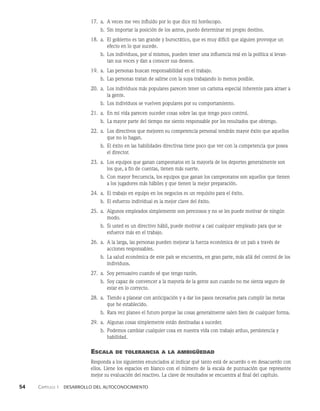 54    Capítulo 1   Desarrollo del autoconocimiento
17. a. A veces me veo influido por lo que dice mi horóscopo.
b. Sin importar la posición de los astros, puedo determinar mi propio destino.
18. a.	
El gobierno es tan grande y burocrático, que es muy difícil que alguien provoque un
efecto en lo que sucede.
b. Los individuos, por sí mismos, pueden tener una influencia real en la política si levan­
tan sus voces y dan a conocer sus deseos.
19. a. Las personas buscan responsabilidad en el trabajo.
b. Las personas tratan de salirse con la suya trabajando lo menos posible.
20. a.	
Los individuos más populares parecen tener un carisma especial inherente para atraer a
la gente.
b. Los individuos se vuelven populares por su comportamiento.
21. a. En mi vida parecen suceder cosas sobre las que tengo poco control.
b. La mayor parte del tiempo me siento responsable por los resultados que obtengo.
22. a.	
Los directivos que mejoren su competencia personal tendrán mayor éxito que aquellos
que no lo hagan.
b. El éxito en las habilidades directivas tiene poco que ver con la competencia que posea
el director.
23. a.	
Los equipos que ganan campeonatos en la mayoría de los deportes general­
mente son
los que, a fin de cuentas, tienen más suerte.
b. Con mayor frecuencia, los equipos que ganan los campeonatos son aquellos que tie­
nen
a los jugadores más hábiles y que tienen la mejor preparación.
24. a. El trabajo en equipo en los negocios es un requisito para el éxito.
b. El esfuerzo individual es la mejor clave del éxito.
25. a.	
Algunos empleados simplemente son perezosos y no se les puede motivar de ningún
modo.
b. Si usted es un directivo hábil, puede motivar a casi cualquier empleado para que se
esfuerce más en el trabajo.
26. a.	
A la larga, las personas pueden mejorar la fuerza económica de un país a través de
acciones responsables.
b. La salud económica de este país se encuentra, en gran parte, más allá del control de los
individuos.
27. a. Soy persuasivo cuando sé que tengo razón.
b. Soy capaz de convencer a la mayoría de la gente aun cuando no me sienta seguro de
estar en lo correcto.
28. a.	
Tiendo a planear con anticipación y a dar los pasos necesarios para cumplir las metas
que he esta­
blecido.
b. Rara vez planeo el futuro porque las cosas generalmente salen bien de cualquier forma.
29. a. Algunas cosas simplemente están destinadas a suceder.
b. Podemos cambiar cualquier cosa en nuestra vida con trabajo arduo, persistencia y
ha­
bilidad.
Escala de tolerancia a la ambigüedad
Responda a los siguientes enunciados al indicar qué tanto está de acuerdo o en desacuerdo con
ellos. Llene los espacios en blanco con el número de la escala de puntuación que re­
presente
mejor su evaluación del reactivo. La clave de resultados se encuentra al final del capítulo.
 