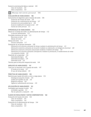      Contenido    vii
Escala de autoevaluación básica y esencial   103
Clave de resultados   103
Datos comparativos   103
2	manejo del estrés personal   105
evaluación de habilidades   106
Instrumentos de diagnóstico para el manejo del estrés   106
Evaluación del manejo del estrés   106
Evaluación de la administración del tiempo   107
Inventario de la personalidad tipo A   108
Escala de clasificación de reajuste social   109
Fuentes de estrés personal   111
Aprendizaje de habilidades   112
Mejora en el manejo del estrés y la administración del tiempo   112
La función administrativa   113
Principales elementos del estrés   113
Reacciones al estrés   114
Manejo del estrés   115
Manejo del estrés   117
Factores estresantes   117
Eliminación de los factores estresantes   120
Eliminación de los factores estresantes de tiempo mediante la administración del tiempo   121
Eliminación de factores estresantes de encuentro mediante la colaboración y la inteligencia emocional   128
Eliminación de factores estresantes situacionales mediante el rediseño del trabajo   130
Eliminación de los factores estresantes anticipatorios mediante la priorización, el establecimiento de metas
y los pequeños triunfos   132
Desarrollo de la elasticidad   134
Elasticidad fisiológica   136
Elasticidad psicológica   139
Elasticidad social   143
Técnicas para la reducción temporal del estrés   144
Análisis de habilidades   147
Casos que se relacionan con el manejo del estrés   147
El cambio de la marea   147
El caso del tiempo faltante   150
Práctica de habilidades   155
Ejercicios para manejo del estrés a corto y a largo plazos   155
Estrategia de pequeños triunfos   155
Análisis del equilibrio de vida   156
Relajación profunda   158
Vigilancia y administración del tiempo   159
Aplicación de habilidades   161
Actividades para manejar el estrés   161
Actividades sugeridas   161
Plan de aplicación y evaluación   162
Claves de resultados y datos comparativos   164
Evaluación del manejo del estrés   164
Clave de resultados   164
Datos comparativos   164
Evaluación de la administración del tiempo   164
Clave de resultados   164
Datos comparativos   165
 