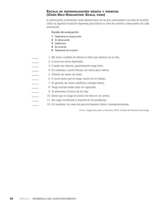56    Capítulo 1   Desarrollo del autoconocimiento
Escala de autoevaluación básica y esencial
(Core-Self-Evaluation Scale, cses)
A continuación se presentan varias afirmaciones con las que usted podría o no estar de acuerdo.
Utilice la siguiente escala de respuestas para indicar su nivel de acuerdo o desacuerdo con cada
aseveración.
Escala de evaluación
1 Totalmente en desacuerdo
2 En desacuerdo
3 Indiferente
4 De acuerdo
5 Totalmente de acuerdo
______ 1. Me siento confiado de obtener el éxito que merezco en la vida.
______ 2. A veces me siento deprimido.
______ 3. Cuando me esfuerzo, generalmente tengo éxito.
______ 4. En ocasiones, cuando fracaso, me siento poco valioso.
______ 5. Termino las tareas con éxito.
______ 6. A veces siento que no tengo control de mi trabajo.
______ 7. En general, me siento satisfecho conmigo mismo.
______ 8. Tengo muchas dudas sobre mi capacidad.
______ 9. Yo determino el futuro de mi vida.
______ 10. Siento que no tengo el control del éxito en mi carrera.
______ 11. Soy capaz de afrontar la mayoría de mis problemas.
______ 12. En ocasiones, las cosas me parecen bastante tristes y desesperanzadoras.
Fuente: Judge, Erez, Bono y Thoreson, 2003. Cortesía de Personnel Psychology.
 