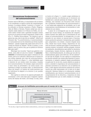 Desarrollo del autoconocimiento   Capítulo 1    57
APRENDIZAJE
Dimensiones fundamentales
del autoconocimiento
Durante más de 300 años, el conocimiento del yo interno
se ha considerado un aspecto central del comportamiento
humano. La antigua máxima “conócete a ti mismo” se
ha atribuido en diversas ocasiones a Platón, Pitágoras,
Ta­
les de Mileto y Sócrates. Plutarco señaló que esta ins­
cripción estaba tallada en el Oráculo de Delfos, ese san­
tuario místico don­
de reyes y generales buscaban consejo
acerca de sus asun­
tos de mayor importancia. Desde el año
42 a. C., Publilius Syrus propuso: “No importa lo que se
piense que seas, si­
no lo que eres en realidad”. Alfred Lord
Tennyson dijo: “La autorreverencia, el autoconocimiento
y el autocon­
trol son los tres elementos que llevan al poder
soberano”. Quizás el pasaje más citado acerca del yo es el
consejo de Polonio en Hamlet: “Sé fiel a ti mismo, y a eso
seguirá, como la noche al día, que no podrás ser entonces
falso para nadie”.
Messinger nos recuerda: “Aquel que gobierne a los
demás, antes debe ser amo de sí mismo”. El autocono-
cimiento es fundamental para lograr el dominio de uno
mismo, pero no es suficiente. Mientras que el manejo de
uno mismo depende ante todo del autoconocimiento,
como se ilustra en la figu­
ra 1.1, otras habilidades para
el dominio de uno mismo están vinculadas y basadas
en el autoconoci­
miento. Por ejemplo, lograr autocontrol
y tener claras las prioridades y las metas ayuda a los
individuos a dirigir sus propias vidas. La administración
eficaz del tiempo y el manejo del estrés permiten que
los individuos se adapten a su entorno y, así, puedan
organizarlo.
Este capítulo se centra en los aspectos principales del
automanejo y sirve como base para el siguiente capítulo
acerca del manejo del estrés y del tiempo. Es más, como
se ilustra en la figura 1.1, cuando surgen proble­
mas en
el manejo personal, los síntomas que se reconocen con
facilidad son a menudo presiones de tiempo o estrés. Sin
embargo, esos sínto­
mas con frecuencia están vincula­
dos a problemas fundamentales del autoconocimiento y
a una inadecuada asignación de prioridades, por lo que
comenzaremos concentrándonos en incrementar el cono­
cimiento de uno mismo.
A pesar de la investigación que se acaba de citar,
desde hace mucho tiempo, los estudio­
sos del comporta­
miento humano han sabido que el conocimiento de uno
mismo (el autoconocimiento, la introspección y la com­
prensión de uno mismo) es esencial para el funciona­
miento productivo personal e interpersonal, pero también
para comprender a los demás y mostrar empatía hacia
ellos. Desde hace mucho tiempo, disponemos de una
serie de técnicas y métodos para lograr el conocimiento de
nosotros mismos, incluyendo métodos grupales, técnicas
de medi­
tación, procedimientos para alterar la conciencia,
aromaterapia, masajes diversos, regímenes de ejercicio
físico y biorretroalimentación. Se estima que tan sólo los
es­
tadounidenses gastan entre $30 mil y 50 mil millones*
en este tipo de terapias. En este capítulo no analizaremos
los diversos métodos que existen para fomentar el autoco­
nocimiento, ni tampoco avalamos ningún procedimiento
en particular. En vez de ello, nuestro objetivo es ayudar al
lector a entender la importancia del autoconocimiento si
pretende convertirse en un directivo o en un individuo de
éxito, y darle algunos instrumentos poderosos de autoeva­
luación que están relacionados con el éxito en la admi­
nistración. Haremos énfasis en la información validada
científicamente, que vincula el autoconocimiento con el
comportamiento de los directivos, y trataremos de evitar
las generalizaciones que no estén avaladas en investiga­
ciones.
Figura 1.1   Jerarquía de habilidades personales para el manejo de la vida
*En esta obra, el signo $ representa dólares estadounidenses, a menos que se especifique otra unidad monetaria.
Manejo del estrés
Síntoma
Problema
Nivel táctico
Nivel estratégico
Administración del tiempo
Establecimiento de prioridades
y metas
Autoconocimiento
aprendizaje de habilidades
 