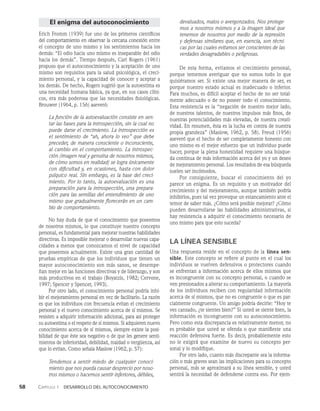 58    Capítulo 1   Desarrollo del autoconocimiento
El enigma del autoconocimiento
Erich Fromm (1939) fue uno de los primeros científicos
del comportamiento en observar la cercana conexión entre
el concepto de uno mismo y los sentimientos hacia los
demás: “El odio hacia uno mismo es in­
separable del odio
hacia los demás”. Tiempo después, Carl Rogers (1961)
propuso que el autoconocimiento y la acepta­
ción de uno
mismo son requisitos para la salud psicológica, el creci­
miento personal, y la capacidad de conocer y aceptar a
los demás. De hecho, Rogers sugirió que la autoestima es
una necesidad humana básica, ya que, en sus casos clíni­
cos, era más poderosa que las necesidades fisiológicas.
Brouwer (1964, p. 156) aseveró:
La función de la autoevaluación consiste en sen-
tar las bases para la introspección, sin la cual no
puede darse el crecimiento. La introspección es
el sentimiento de “ah, ahora lo veo” que debe
preceder, de manera consciente o inconsciente,
al cambio en el comportamiento. La introspec-
ción (imagen real y genuina de nosotros mismos,
de cómo somos en realidad) se logra únicamente
con dificultad y, en ocasiones, hasta con dolor
psíquico real. Sin embargo, es la base del creci-
miento. Por lo tanto, la autoevaluación es una
preparación para la introspección, una prepara-
ción para las semillas del entendimiento de uno
mismo que gradualmente florecerán en un cam-
bio de comportamiento.
No hay duda de que el conocimiento que poseemos
de nosotros mismos, lo que constituye nuestro concepto
personal, es fundamental para mejorar nuestras habilidades
directivas. Es imposible mejorar o desarrollar nuevas capa­
cidades a menos que conozcamos el nivel de capacidad
que poseemos actualmente. Existe una gran cantidad de
pruebas empíricas de que los individuos que tienen un
mayor autoconocimiento son más sanos, se desempe­
ñan mejor en las funciones directivas y de liderazgo, y son
más produc­
tivos en el trabajo (Boyatzis, 1982; Cervone,
1997; Spencer y Spencer, 1993).
Por otro lado, el conocimiento personal podría inhi­
bir el mejoramiento personal en vez de facilitarlo. La ra­
zón
es que los individuos con frecuencia evitan el crecimiento
personal y el nuevo conocimiento acerca de sí mismos. Se
resisten a adquirir información adicional, para así pro­
teger
su autoestima o el respeto de sí mismos. Si adquieren nuevo
conocimiento acerca de sí mismos, siempre existe la posi­
bilidad de que éste sea negativo o de que les genere senti­
mientos de inferioridad, debilidad, maldad o vergüenza, así
que lo evitan. Como señala Maslow (1962, p. 57):
Tendemos a sentir miedo de cualquier conoci­
miento que nos pueda causar desprecio por noso­
tros mismos o hacernos sentir inferiores, débiles,
devaluados, malos o avergonzados. Nos protege­
mos a nosotros mismos y a la imagen ideal que
tenemos de nosotros por medio de la represión
y defensas similares que, en esencia, son técni­
cas por las cuales evitamos ser conscientes de las
verdades desagradables o peligrosas.
De esta forma, evitamos el crecimiento personal,
porque tememos averiguar que no somos todo lo que
quisiéramos ser. Si existe una mejor manera de ser, es
porque nuestro estado actual es inadecuado o inferior.
Para muchos, es difícil aceptar el hecho de no ser total­
mente adecuado o de no poseer todo el conocimiento.
Esta resistencia es la “negación de nuestro mejor lado,
de nuestros talen­
tos, de nuestros impulsos más finos, de
nuestras potencialidades más elevadas, de nuestra creati­
vidad. En resumen, ésta es la lucha en contra de nuestra
propia grandeza” (Mas­
low, 1962, p. 58). Freud (1956)
aseveró que el hecho de ser completamente honesto con
uno mismo es el mejor esfuerzo que un individuo puede
hacer, porque la plena honestidad requiere una búsque-
da continua de más infor­
mación acerca del yo y un deseo
de mejoramien­
to personal. Los resultados de esa búsqueda
suelen ser incómodos.
Por consiguiente, buscar el conocimiento del yo
parece un enigma. Es un requisito y un motivador del
crecimiento y del mejoramiento, aunque también podría
inhibirlos, pues tal vez provoque un estancamiento ante el
temor de saber más. ¿Cómo será posible mejorar? ¿Cómo
pueden desarrollarse las habilidades administrativas, si
hay resistencia a adquirir el conocimiento necesario de
uno mismo para que esto suceda?
La línea sensible
Una respuesta reside en el concepto de la línea sen-
sible. Este concepto se refiere al punto en el cual los
individuos se vuelven defensivos o protectores cuando
se enfrentan a información acerca de ellos mismos que
es incongruente con su concepto personal, o cuando se
ven presionados a alterar su comportamiento. La mayoría
de los individuos reciben con regularidad información
acerca de sí mismos, que no es congruente o que es par­
cialmente congruente. Un amigo podría decirle: “Hoy te
ves cansado, ¿te sientes bien?” Si usted se siente bien, la
información es incongruente con su autoconocimiento.
Pero como esta discre­
pancia es relativamente menor, no
es probable que usted se ofenda o que manifieste una
reacción defensiva fuerte. Es decir, probablemente esto
no le exigirá que examine de nuevo su concepto per­
sonal y lo modifique.
Por otro lado, cuanto más discrepante sea la informa­
ción o más graves sean las implicaciones para su concepto
personal, más se aproximará a su línea sensible, y usted
sentirá la necesidad de defenderse contra eso. Por ejem­
 