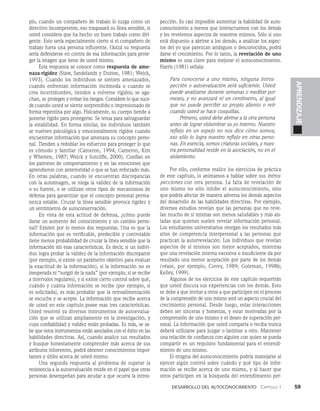Desarrollo del autoconocimiento   Capítulo 1    59
APRENDIZAJE
plo, cuando un compañero de trabajo lo juzga como un
directivo incompetente, eso traspasará su línea sensi­
ble, si
usted considera que ha hecho un buen trabajo como diri­
gente. Esto sería especialmente cierto si el compañero de
trabajo fuera una persona influyente. Quizá su respuesta
sería defenderse en contra de esa informa­
ción para prote­
ger la imagen que tiene de usted mismo.
Esta respuesta se conoce como respuesta de ame-
naza-rigidez (Staw, Sandelands y Dutton, 1981; Weick,
1993). Cuando los individuos se sienten amenazados,
cuando enfrentan información incómoda o cuando se
crea incertidumbre, tienden a volverse rígidos; se aga­
chan, se protegen y evitan los riesgos. Considere lo que suce-
decuando usted se siente sorprendido o impresionado de
forma repentina por algo. Físicamente, su cuerpo tiende a
ponerse rígido para protegerse. Se tensa para sal­
vaguardar
la estabilidad. En forma similar, los individuos también
se vuelven psicológica y emocionalmente rígidos cuando
encuentran información que amenaza su concepto perso­
nal. Tienden a redoblar los esfuerzos para proteger lo que
es cómodo y familiar (Cameron, 1994; Cameron, Kim
y Whetten, 1987; Weick y Sutcliffe, 2000). Confían en
los patrones de comportamiento y en las emociones que
aprendieron con anterioridad o que se han reforza­
do más.
En otras palabras, cuando se encuentran discrepancias
con la autoima­
gen, se niega la validez de la información
o su fuente, o se utilizan otros tipos de mecanismos de
defen­
sa para garantizar que el concepto personal perma­
nezca es­
table. Cruzar la línea sensible provoca rigidez y
un sentimien­
to de autoconservación.
En vista de esta actitud de defensa, ¿cómo puede
darse un aumento del conocimiento y un cambio perso­
nal? Existen por lo menos dos respuestas. Una es que la
información que es verificable, predecible y controlable
tiene menos probabilidad de cruzar la línea sensible que la
información sin esas características. Es decir, si un indivi­
duo logra probar la validez de la información discrepante
(por ejemplo, si existe un parámetro objetivo para evaluar
la exactitud de la información), si la información no es
inesperada ni “surgió de la nada” (por ejemplo, si se recibe
a intervalos regulares), y si existe cierto control sobre qué,
cuándo y cuánta información se recibe (por ejemplo, si
es solicitada), es más probable que la retroalimentación
se escuche y se acepte. La información que recibe acerca
de usted en este capítulo posee esas tres características.
Usted resolvió ya diversos instrumentos de autoevalua­
ción que se utilizan ampliamente en la investigación, y
cuya confiabilidad y validez están probadas. Es más, se sa-
be que estos instrumentos están asociados con el éxito en las
habilidades directivas. Así, cuando analice sus resultados
y busque honestamente comprender más acerca de sus
atributos inherentes, podrá obtener conocimientos impor­
tantes y útiles acerca de usted mismo.
Una segunda respuesta al problema de superar la
resistencia a la autoevaluación reside en el papel que otras
personas desempeñan para ayudar a que ocurra la intros­
pección. Es casi imposible aumentar la habilidad de auto­
conocimiento a menos que interactuemos con los demás
y les revelemos aspectos de nosotros mismos. Sólo si uno
está dispuesto a abrirse a los demás, a analizar los aspec­
tos del yo que parezcan ambiguos o desconocidos, podrá
darse el crecimiento. Por lo tanto, la revelación de uno
mismo es una clave para mejorar el autoconocimiento.
Harris (1981) señala:
Para conocerse a uno mismo, ninguna intros-
pección o autoevaluación será suficiente. Usted
puede analizarse durante semanas o me­
ditar por
meses, y no avanzará ni un centímetro, al igual
que no puede percibir su propio aliento o reír
cuando usted se hace cosquillas.
Primero, usted debe abrirse a la otra persona
antes de lograr vislumbrar su yo interno. Nuestro
reflejo en un espejo no nos dice cómo somos;
eso sólo lo logra nuestro reflejo en otras perso-
nas. En esencia, somos criaturas sociales, y nues-
tra personalidad reside en la asociación, no en el
aislamiento.
Por ello, conforme realice los ejercicios de práctica
de este capítulo, lo animamos a hablar sobre sus intros-
pecciones con otra persona. La falta de revelación de
uno mismo no sólo inhibe el autoconocimiento, sino
que podría afectar de manera adversa los demás aspectos
del desarrollo de las habilidades directivas. Por ejemplo,
diversos estudios revelan que las personas que no reve­
lan mucho de sí mismas son menos saludables y más ais­
ladas que quienes suelen revelar información personal.
Los estudiantes universitarios otorgan los resultados más
altos de competencia interpersonal a las personas que
practican la autorrevelación. Los individuos que revelan
aspectos de sí mismos son mejor aceptados, mientras
que una revelación interna excesiva o insuficiente da por
re­
sultado una menor aceptación por parte de los demás
(véase, por ejemplo, Covey, 1989; Goleman, 1998b;
Kelley, 1999).
Algunos de los ejercicios de este capítulo requerirán
que usted discuta sus experiencias con los demás. Esto
se debe a que invitar a otros a que participen en el proceso
de la comprensión de uno mismo será un aspecto crucial del
crecimiento personal. Desde luego, estas interacciones
deben ser sinceras y honestas, y estar motivadas por la
comprensión de uno mismo y el deseo de superación per­
sonal. La información que usted comparta o reciba nunca
deberá utilizarse para juzgar o lastimar a otro. Mantener
una relación de confianza con alguien con quien se pueda
compartir es un requisito fundamental para el entendi­
miento de uno mismo.
El enigma del autoconocimiento podría manejarse al
ejercer algún control sobre cuándo y qué tipo de infor­
mación se recibe acerca de uno mismo, y al hacer que
otros participen en la búsqueda del entendimiento per­
 
