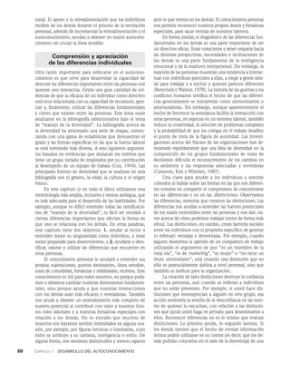 60    Capítulo 1   Desarrollo del autoconocimiento
sonal. El apoyo y la retroalimentación que los individuos
reciben de los demás durante el proceso de la revelación
personal, además de incrementar la retroalimentación y el
autoconocimiento, ayudan a obtener un mayor autocono­
cimiento sin cruzar la línea sensible.
Comprensión y apreciación
de las diferencias individuales
Otra razón importante para enfocarse en el autocono­
cimiento es que sirve para desarrollar la capacidad de
detectar las diferencias importantes entre las personas con
quienes uno interactúa. Existe una gran cantidad de evi­
dencias de que la eficacia de un individuo como directivo
está muy relacionada con su capacidad de reconocer, apre­
ciar y, finalmente, utilizar las diferencias fundamentales
y claves que existen entre las personas. Este tema suele
analizarse en la bibliografía administrativa bajo el tema
de “manejo de la diversidad”. La bibliografía acerca de
la diversidad ha atravesado una serie de etapas, comen­
zando con una gama de estadísticas que demuestran el
grado y las formas específicas en las que la fuerza laboral
se está volviendo más diversa. A esto siguieron argumen­
tos basados en evidencias que destacan los méritos que
tiene un grupo variado de empleados por su contribución
al desempe­
ño de un equipo de trabajo (Cox, 1994). Las
principales fuentes de diversidad que se analizan en esta
bibliografía son el género, la edad, la cultura y el origen
étnico.
En este capítulo (y en todo el libro) utilizamos una
terminología más amplia, inclusiva y menos ambigua, que
es más adecuada para el desarrollo de las habilidades. Por
ejemplo, aunque es difícil entender todas las ramificacio­
nes de “manejo de la diversidad”, es fácil ser sensible a
ciertas diferencias importantes que afectan la forma en
que uno se relaciona con los demás. En otras palabras,
este ca­
pítulo tiene dos objetivos: 1. ayudar al lector a
entender mejor su singularidad como individuo, a estar
mejor preparado para desenvolverse, y 2. ayudarle a iden­
tificar, valorar y utilizar las diferencias que encuentre en
otras personas.
El conocimiento personal le ayudará a entender sus
propias suposiciones, puntos detonantes, línea sensible,
zona de comodidad, fortalezas y debilidades, etcétera. Es­
te
conocimiento es útil para todos nosotros, no porque poda­
mos o debamos cambiar nuestras dimensiones fundamen­
tales, sino porque ayuda a que nuestras interacciones
con los demás sean más eficaces y reveladoras. También
nos ayuda a obtener un entendimien­
to más completo de
nuestro potencial al contribuir con valor a nuestros futu­
ros roles laborales y a nuestras fortalezas especiales con
relación a los demás. No es extraño que muchos de
nosotros nos hayamos sentido intimi­
dados en alguna oca­
sión, por ejemplo, por figuras heroi­
cas o luminarias, cuyo
éxito se atribuye a su carisma, inteligencia o estilo. De
alguna forma, nos sentimos disminuidos y menos capaces
ante lo que vemos en los demás. El conocimiento personal
nos permi­
te reconocer nuestros propios dones y fortalezas
especia­
les, para sacar ventaja de nuestros talentos.
En forma similar, el diagnóstico de las diferencias fun­
damentales en los demás es una parte importante de ser
un directivo eficaz. Estar consciente y tener empatía hacia
las distintas perspectivas, necesidades e inclinacio­
nes de
los demás es una parte fundamental de la inteli­
gencia
emocional y de la madurez interpersonal. Sin em­
bargo, la
mayoría de las personas muestran una tendencia a interac­
tuar con individuos parecidos a ellas, a elegir a gente simi­
lar para trabajar y a excluir a quienes parecen diferentes
(Berscheid y Walster, 1978). La historia de las guerras y los
conflictos humanos testifica el hecho de que las diferen­
cias generalmente se interpretan como atemorizantes o
amenazadoras. Sin embargo, aunque aparentemente el
hecho de favorecer la semejanza facilita la interacción con
otras personas, en especial­en un entorno laboral, también
reduce la creativi­
dad, la solución de problemas complejos
y la probabilidad de que los colegas en el trabajo desafíen
el punto de vista de la figura de autoridad. Las investi­
gaciones acerca del fracaso de las organizaciones han de-
mostrado repetidamente que una falta de diversidad en la
composición de los grupos fundamentales de toma de
decisiones dificulta el reconocimiento de los cambios en
su ambiente y las respuestas adecuadas y novedosas
(Cameron, Kim y Whetten, 1987).
Una clave para ayudar a los individuos a sentirse
cómodos al hablar sobre las formas en las que son diferen­
tes consiste en compartir el compromiso de concentrarse
en las dife­
rencias y no en las distinciones. Observamos
las diferen­
cias, mientras que creamos las distinciones. Las
diferencias nos ayudan a entender las fuentes potenciales
de los malos entendi­
dos entre las personas y nos dan cla­
ves acerca de cómo podemos trabajar juntos de forma más
eficaz. Las distinciones, en cambio, crean barreras sociales
entre los individuos con el propósito específico de generar
(o reforzar) ventajas y desventajas. Por ejemplo, cuando
alguien desestima la opinión de un compañero de trabajo
utilizando el argumento de que “es un miembro de la
vieja ola”, “es de marketing”, “es mujer” o “no tiene un
título uni­
versitario”, está creando una distinción que no
sólo es po­
tencialmente dañina a nivel personal, sino que
también es ine­
ficaz para la organización.
La creación de tales distinciones destruye la confian­
za
entre las personas, aun cuando se refieran a individuos
que no están presentes. Por ejemplo, si usted hace dis­
tinciones que menosprecian a alguien en otro grupo, esa
acción sembraría la semilla de la descon­
fianza en las men­
tes de quienes lo escuchan, con relación a las distincio­
nes que quizá usted haga en priva­
do para desestimarlos a
ellos. Reconocer diferencias no es lo mismo que evaluar
distinciones. Lo primero ayuda, lo segundo lastima. Si
los demás sienten que el hecho de revelar información
íntima podría utilizarse en su contra (es decir, que los de-
más podrían colocarlos en el lado de la desventaja de una
 