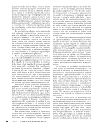 64    Capítulo 1   Desarrollo del autoconocimiento
ya que el resto del libro se dedica a ayudar al lector a
desarrollar habilidades que algunos considerarían com­
petencias emocionales. Esto es, las habilidades directivas
que se analizan en este libro (las cuales han sido objeto de
muchas investigaciones y que sirven para predecir el éxito
de directivos y líderes) en ocasiones se incluyen en los
análisis sobre el efecto de la inteligencia emocional. A este
respecto coincidimos en que son sumamente importantes.
De hecho, esas capacidades y habilidades no cognoscitivas
se encuentran entre los factores más importantes al expli­
car por qué algunas personas tienen éxito como líderes y
directivos, y otras no.
Por otro lado, una definición mucho más estrecha
de la inteligencia emocional la limita a las emociones, sin
abarcar las habilidades sociales e interpersonales. Ésta es
la postura que adoptamos en este capítulo. A lo largo de
este libro le ayudaremos a evaluar, de una manera pro­
funda y rigurosa, otras habilidades sociales y conductua­
les. Es importante señalar que los individuos necesitan
cierto grado de inteligencia emocional para poder desa­
rrollar competencias emocionales (es decir, competen-
cias sociales y conductuales), de manera que este aspecto
del autoconocimiento es un prerrequisito importante para
el desarrollo de otras habilidades gerenciales.
Por lo tanto, la inteligencia emocional se refiere a:
1. la capacidad de identificar y reconocer las propias emo­
ciones; 2. la capacidad de controlar las propias emociones;
3. la capacidad de reconocer e identificar las emociones
de los demás, y 4. la capacidad de responder apropiada­
mente a esas señales emocionales. Estas capacidades no
son innatas, sino que pueden desarrollarse y mejorarse.
A diferencia del ci, por ejemplo, que permanece relativa­
mente estable durante la vida, la inteligencia emocional
puede mejorar con la práctica. Con un esfuerzo concer­
tado, los individuos pueden modificar el nivel de su inteli­
gencia emocional. El instrumento que usted resolvió en la
sección de evaluación previa valora estas cuatro dimensio­
nes, las cuales explicaremos brevemente a continuación.
Una conocida nuestra, quien ahora reconoce haber
progresado en el desarrollo de su inteligencia emocional,
tenía muchos problemas para reconocer e identificar sus
propias emociones. Cuando algo iba mal y se le pregun­
taba: “¿Estás molesta?”, invariablemente negaba sus sen­
timientos: “No, estoy bien”. Nunca aprendió a identificar
con exactitud su estado emocional, algo que sencillamente
se refiere a la capacidad de distinguir y etiquetar las pro­
pias emociones. Por ejemplo, trate de identificar la emo­
ción que está experimentando en este momento. ¿Podría
etiquetarla? Las personas emocionalmente inteligentes
son capaces de ponerse en contacto con sus sentimientos
internos y diagnosticarlos con exactitud.
Estas personas también son capaces de regular y con­
trolar sus emociones; son menos proclives a explotar y
perder el control, a experimentar depresión y ansiedad
debilitantes, y son más propensas a manejar sus propios
estados emocionales que los individuos con menor inte­
ligencia de este tipo. Por ejemplo, piense en la forma en
que usted se comporta en un evento deportivo cuando
los árbitros cometen un error, cuando alguien se enoja
con usted y lo ofende, cuando lo critican por algo que
hizo o, por el contrario, cuando recibe elogios y recono­
cimiento especial. Las personas emocionalmente inteli­
gentes controlan sus emociones, mientras que las menos
inteligentes pierden el control. Esta habilidad no implica
ser insulso o apático todo el tiempo, ya que las perso­
nas con una alta inteligencia emocional son capaces de
mostrar una amplia gama de emociones y de diferente
intensidad. Más bien, implica que una persona puede
controlar sus emociones para no comportarse de manera
desenfrenada.
Las personas emocionalmente inteligentes también
son capaces de identificar y mostrar empatía con los sen­
timientos de los demás; son sensibles a lo que los otros
experimentan y pueden compartir esos sentimientos. La
empatía es la capacidad de entender y conectarse con los
sentimientos de otros; no significa compadecerlos o adop­
tar los mismos sentimientos, y no se basa en el recuerdo
de haber experimentado las mismas emociones. Por ejem­
plo, si alguien vive una tragedia o una pérdida, las per­
sonas emocionalmente inteligentes son capaces de sentir
empatía, compartir y entender esos sentimientos aun si
nunca han experimentado algo similar. De esta forma, no
necesitan sentirse deprimidos para entender la depresión
de otros.
Los individuos con una elevada inteligencia emo­
cional también responden de manera apropiada a las
emociones de los demás. Sus respuestas se ajustan a la
intensidad de las emociones de otras personas, y apoyan
y fomentan las expresiones emocionales. Esto es, si los
demás están emocionados y felices, no se muestran dis­
tantes o aislados; secundan las expresiones de emoción
de los demás, en vez de eliminarlas o censurarlas. Por
otro lado, no es que las emociones de los demás mani­
pulen sus sentimientos y respuestas, pues no responden
sólo sobre la base de los sentimientos de los demás. Más
bien, mantienen el control personal de su forma de res­
ponder. Ellos transmiten un sentimiento de interés y
aceptación hacia los demás por medio de sus respuestas
emocionales.
Una de las razones por las que la inteligencia emo­
cional es tan importante es que pareciera que los nive­
les generales de competencia se han deteriorado con el
paso del tiempo. Mientras que las puntuaciones promedio
del ci han aumentado casi 25 puntos durante los últimos
100 años (lo que significa que la gente tiende a ser más
inteligente ahora que hace 100 años), las puntuaciones
de la inteligencia emocional han disminuido (Goleman,
1998a). Piense, por ejemplo, en la cantidad de litigios,
conflictos, faltas de respeto y divorcios que caracterizan
a nuestra sociedad. Ahora se da menos importancia a la
 