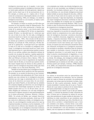 Desarrollo del autoconocimiento   Capítulo 1    65
APRENDIZAJE
inteligencia emocional que en el pasado, y esto repre­
senta un problema porque la inteligencia emocional tiene
un fuerte poder predictivo del éxito gerencial y laboral (un
poder mucho mayor que el de las puntuaciones de ci).
Por ejemplo, se estima que el ci explica sólo el 10 por
ciento de la varianza en el desempeño laboral y en el éxito
en la vida (Sternberg, 1996); sin embargo, si se añade la
inteligencia emocional (ie) a la ecuación, se explica cuatro
veces más de la varianza.
Por ejemplo, se realizó un estudio con 450 niños que
crecieron en una pequeña ciudad de Massachusetts. Dos
terceras partes de los niños pertenecían a familias que
vivían de la asistencia social, y una tercera parte tenía
resultados de ci por debajo de 90. Se hizo un seguimiento
durante 40 años, y se descubrió que el ci tenía poco que
ver con el éxito en la vida. Por otro lado, la inteligencia
emocional resultó ser el factor con mayor peso predictivo
(Snarey y Vaillant, 1985). Otro estudio de 80 doctores
en ciencias que acudieron a la Universidad de California en
Berkeley, en la década de 1950, reveló que, 40 años des­
pués de su graduación, el principal factor que explicaba
su éxito en la vida era su resultado en inteligencia emo­
cional. La inteligencia emocional resultó ser cuatro veces
más importante que el ci para determinar quiénes tuvieron
éxito en sus carreras, quiénes eran altamente exitosos de
acuerdo con un grupo de expertos, y quiénes aparecieron
en las listas de fuentes tales como Who’s who y American
Men and Woman of Science (Feist y Barron, 1996). En
un estudio en el que se hizo el seguimiento de empleados
durante más de 20 años, se encontró que quienes mostra­
ban mayor empatía hacia los demás (es decir, poseían un
aspecto clave de inteligencia emocional) tenían más éxito
en su trabajo y en su vida social (Rosenthal, 1977).
También se ha descubierto que la inteligencia emocio­
nal es un importante factor predictivo del éxito gerencial.
Por ejemplo, en un estudio de directivos en tres continen­
tes, la característica más sobresaliente del 74 por ciento de
aquellos que eran exitosos fue la inteligencia emocional,
mientras que este rasgo se presentaba sólo en el 24 por
ciento de los directivos con escaso éxito. En una investi­
gación que realizó PepsiCo, se descubrió que las unidades
de la empresa dirigidas por directivos con una inteligencia
emocional bien desarrollada superaron las metas de uti­
lidades anuales entre un 15 y un 20 por ciento. Las uni­
dades dirigidas por individuos con una baja inteligencia
emocional no lograron alcanzar la meta aproximadamente
en el mismo porcentaje (Goleman, Boyatzis y McKee,
2002). Un estudio de McBer, que comparó directivos
sobresalientes con directivos promedio, reveló que el 90
por ciento de la diferencia se debía a la inteligencia emo­
cional. En una investigación mundial acerca de lo que las
empresas buscaban al contratar a nuevos empleados, el 67
por ciento de los atributos más deseados eran competen­
cias relacionadas con la inteligencia emocional (Goleman
et al., 2002). En una empresa de consultoría se comparó
a los empleados que tenían una elevada inteligencia emo­
cional con los que mostraban una inteligencia emocional
promedio. Los resultados indicaron que el 41 por ciento
de los individuos con una elevada inteligencia emocional
habían recibido un ascenso después de dos años, a diferen­
cia de sólo el 10 por ciento de los sujetos con menor inte­
ligencia emocional. Y algo más importante, los empleados
con mayor inteligencia emocional contribuían en más del
doble a las utilidades de la empresa que sus compañeros
con menor inteligencia emocional (Boyatzis, 1982). La con­
clusión es clara: los directivos eficaces poseen altos niveles
de competencia en inteligencia emocional.
El instrumento de evaluación de la inteligencia emo­
cional que respondió en la sección de evaluación previa le
permite valorar su competencia en las cuatro áreas gene­
rales de inteligencia emocional: conciencia emocional,
control o equilibrio emocional, diagnóstico emocional o
empatía, y respuesta emocional. Desde luego, una medi­
ción totalmente exacta y válida de esos factores requeriría
un instrumento mucho más extenso que el que aquí se
incluye, de manera que esta evaluación únicamente ofrece
una valoración incompleta de su inteligencia emocional.
Los resultados le ayudarán a identificar áreas de fortaleza,
pero también lo motivarán a buscar el desarrollo de su
inteligencia emocional, lo cual podrá hacer de manera
eficaz si practica conscientemente el diagnóstico, el con­
trol y las respuestas emocionales en usted mismo y en
los demás. Sin embargo, esta inteligencia también puede
mejorar de manera significativa al aprender y desarrollar
las habilidades que se analizan en este libro, ya que, según
diversos autores (por ejemplo, Goleman, 1998b; Boyatzis
et al., 2000), son componentes esenciales de la definición
general de la inteligencia emocional.
Valores
Los valores se encuentran entre las características más
esta­
bles y duraderas de los individuos. Son los cimientos
sobre los cuales se forman las actitudes y las preferencias
persona­
les; son la base para las decisiones cruciales, linea­
mientos de vida y gustos personales. Ayudan a definir
nuestra mora­
lidad y nuestras ideas de lo que es “bueno”.
Mu­
cho de lo que somos es producto de los valores básicos
que hemos desarrollado a lo largo de nuestra vida.
El problema con los valores es que se dan por sobreen­
tendidos, y a menudo las personas no están conscientes de
ellos. A menos que se cuestionen los valores de una per­
sona, éstos permanecen en gran medida sin detectarse. Los
individuos no están conscientes de que consideran unos
valores como más importantes que otros. Esta falta de con­
ciencia lleva a acciones o comportamientos que a veces
son contrarios a los valores, o incluso llevan a una confu­
sión acerca de ellos. Mientras las personas no se enfrenten
con una contradicción o con una amenaza a sus valores
básicos, ra­
ra vez expresan sus valores o buscan aclararlos.
 