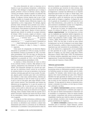 68    Capítulo 1   Desarrollo del autoconocimiento
Una sexta dimensión de valor se relaciona con la
manera en que las personas interpretan y administran
el tiempo. Ésta distingue la importancia que se otorga al
pasado, presente o futuro en diver­
sas culturas. Algunas
culturas, por ejemplo, valoran el pasado y la tradición más
que el futuro; otras conceden más va­
lor al futuro que al
pasado. En algunas culturas importa más lo que el indi­
viduo ha logrado en el pasado que hacia dónde se dirige
en el futuro. También existen diferencias respecto a las
expectativas a corto y largo plazos. Por ejemplo, algunas
personas están orien­
tadas hacia periodos muy cortos y
pien­
san en términos de minutos y de horas (un horizonte
a corto plazo). Otros piensan en términos de me­
ses o años
(un horizonte a largo plazo). Realice el breve ejercicio
siguiente para obtener un sentido de su propio horizonte
de tiempo: Utilice la escala y asigne un número a cada
uno de los siguientes enunciados: Mi pasado co­
menzó
hace y terminó hace . Mi presente
comen­
zó en y terminará en . Mi futuro
empezará en a partir de ahora y terminará en
. Utilice esta escala de puntuación: 7 = años, 6 =
meses, 5 = semanas, 4 = días, 3 = horas, 2 = minutos,
1 = segundos.
Como punto de comparación, los directivos filipinos
obtuvieron un pro­
medio de 3.40 en la escala, los directi­
vos irlandeses tuvie­
ron un promedio de 3.82, y los brasi­
leños promediaron 3.85. Por otro lado, los directivos de
Hong Kong tuvieron un promedio de 5.71, los de Portugal
registraron un promedio de 5.62, y los de Pakistán un
5.47 (los estadounidenses promediaron 4.30).
La séptima y última dimensión de valor se enfoca
en los controles interno y externo. Más adelante en este
capítulo, analizare­
mos esta dimensión de valor con más
detalle. Esta dimensión distingue las culturas que supo­
nen que los indi­
viduos tienen control de sus destinos
de aquellas donde se cree que la naturaleza o las fuerzas
externas contro­
lan gran parte de lo que sucede. Por ejem­
plo, algunos países conceden gran valor a los individuos
que inventan o crean cosas (control interno), mientras que
otros países destacan el valor de tomar lo que ya existe o
lo que se creó en otra parte, para luego refinarlo o mejo­
rarlo (con­
trol externo). Dos enunciados que ilustran esa
diferencia son los siguientes: 1. Lo que me sucede es mi
responsabilidad, y 2. A veces siento que no tengo sufi-
ciente control sobre la dirección que está tomando mi
vida. Más del 80 por ciento de los directivos de Uruguay,
No­
ruega, Israel y Estados Unidos están de acuerdo con el
pri­
mer enunciado, mientras que menos del 40 por ciento
de los venezolanos, chinos y nepaleses están de acuerdo
con el segundo.
A lo largo de este libro volveremos a referirnos a algu­
nas de las diferencias que se han descubierto entre diver­
sas culturas. Lo alentamos a que comience a utili­
zar estas
dimensiones para elevar su conciencia de las di­
ferencias
individuales a su alrededor. Como prácticamen­
te todos los
directivos tendrán la oportunidad de interactuar y traba­
jar con individuos que crecieron en otras culturas, estar
consciente de las diferencias de valor y tener la capacidad
de diagnosticar y manejar esas diferencias es un requisito
importante para el éxito en el siglo xxi. Desde luego, crear
estereotipos de la gente con base en su cul­
tura nacional,
o generalizar a partir de tendencias co­
mo las reportadas
aquí, puede ser riesgoso y engañoso. A ninguno de noso­
tros le gustaría ser encasillado en el perfil general de un
país. Estas dimensiones, como podrá ver, son más útiles
para aumentar la sensibilidad y ayudar con el diagnóstico,
y no para ubicar a las personas en categorías.
Al igual que los países, las organizaciones también
poseen un sistema de valores, el cual se conoce como
cultura organizacional. Las investigaciones revelan
que los em­
pleados que mantienen valores congruentes con
los valo­
res de su organización son más productivos y se
sienten más satisfechos (Cable y Judge, 1996; Cameron
y Quinn, 2006; Nwachukwu y Vitell, 1997; Posner y
Kouzes, 1993). Por otro lado, el hecho de tener valores
incongruentes con los de la empresa es una fuente impor­
tante de frustración, conflicto y falta de productividad. Es
importante que esté consciente de sus prioridades y valo­
res, de los valores de su organización y de las prioridades
de valor generales de su país, si espera lograr compatibi­
lidad en el traba­
jo y en una carrera a largo plazo (Fisher,
Macrosson y Yasuff, 1996; Lobel, 1992). No analizaremos
los diversos modelos disponibles para evaluar la cultura
organizacional. Si usted está interesado en este tema, con­
sulte la obra de Cameron y Quinn (2006).
Valores personales
Rokeach (1973) afirmó que el número total de valores que
las personas tienen es relativamente pequeño y que todos
los individuos poseen los mismos valores, pero en distin­
tos grados. Por ejemplo, todos valoran la paz, pero para
al­
gunos tiene mayor prioridad que para otros. Rokeach
identificó dos tipos generales de valores, y se ha visto que
existen resultados de prioridad independientes para cada
tipo (es decir, los dos conjuntos de valores no están rela­
cionados). Un tipo general de valores se denomina instru­
mental u orientado a los medios, y el otro tipo es el termi­
nal u orientado a los fines.
Los valores instrumentales plantean estándares
deseables de comportamiento o métodos para lograr un
fin. Dos tipos de valores instrumentales se relacionan con
la moralidad y la competencia. Violar los valores morales
(por ejemplo, comportarse mal) provoca sentimientos de
culpabilidad, mientras que violar los valores de competen­
cia (por ejemplo, mostrarse como incapaz de hacer algo)
genera sentimientos de vergüenza.
Los valores terminales establecen fines o metas
deseables para el individuo. Según Rokeach, existen
menos valores terminales que instrumentales, así que se
 