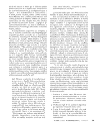 Desarrollo del autoconocimiento   Capítulo 1    73
APRENDIZAJE
dad de mil millones de dólares que se destinaron para las
de­
mandas en contra de la empresa se vio empequeñecida
por las reclamaciones reales, y la compañía se apegó al
ca­
pítulo 11 de la ley de bancarrota de Estados Unidos. E.
F. Hutton, General Dynamics, General Electric, Rockwell,
Martin Marietta, Tyco, Lockheed, Bank of Bos­
ton, Dow
Corning y una serie de empresas también han aparecido
en las noticias por violar principios éticos. Una caricatura
que resume estas situaciones muestra a un grupo de eje­
cutivos sentados en torno a una mesa de conferen­
cias. El
directivo señala: “Desde luego, la honestidad es una de las
mejores políticas”.
El comportamiento corporativo que ejemplifica la
to­
ma de decisiones poco éticas no es nuestra principal pre­
ocupación aquí. Existe un estudio que se relaciona más
con este tema, realizado por la American Management
Association, que inclu­
yó a 3,000 directivos de Estados
Unidos. En ese estudio se reportó que la mayoría de los
directivos se sentían presionados a arriesgar estándares
personales con el afán de lograr las metas de la empresa
(Harris y Sutton, 1995). Asimismo, la mayoría de las per­
sonas conoce a alguien que ha violado las normas éticas,
aunque en la mayoría de los casos no lo reportan. Por
ejemplo, en una encuesta aplicada a empleados federa­
les, se les preguntó si habían observado cualquiera de las
siguientes actividades durante el último año (más del 50
por ciento respondió afirmativamente): robo de fondos,
robo de propiedad, sobornos, acoso sexual, personas que
reciben fondos que no les corresponden, bienes o servi­
cios deficientes, uso del puesto para beneficio personal,
sacar ventaja de un contratista, violaciones graves de la
legislación. Más de dos terceras partes de los individuos
no informaron lo que vieron. Como ejemplo, considere
el siguiente caso verídico (se han cambiado los nombres).
¿Cómo reaccionaría usted? ¿Por qué?
Dale Monson, un directivo de manu­
factura de
primer nivel en Satellite Telecommunications,
entró a la oficina de Al Lake, el jefe de control
de calidad. Dale llevaba una refacción que debía
enviar­
se a un cliente en la costa oeste. Dale
entregó la refacción a Al y le dijo: “Mira Al, esta
parte es­
tá electrónicamente en perfectas condi-
ciones, pero la cubierta tiene una ranura. He ido
con el departamento de in­
geniería y ellos dicen
que no afecta su forma, de­
sempeño o función.
Marketing dice que al clien­
te no le importará
porque, de cualquier forma, van a ocultar la
unidad. No podemos volver a fabricarla, y nos
costaría $75,000 hacer cu­
biertas nuevas. Sólo
produciremos 23 unidades y ya están hechas. Las
partes deben enviarse al final de esta semana”.
Al respondió: “Bueno, ¿y qué necesitas de mí?”.
“Sólo firma para que podamos seguir adelante”,
dijo Dale. “Ya que tú eres el que tiene que cer-
tificar una calidad aceptable, pensé que sería
mejor aclarar esto ahora y no esperar al último
momento antes del embarque”.
¿Embarcaría usted la parte o no? Analice esto con los
miembros de la clase. Redacte una recomendación para Al.
Este caso ejemplifica el conflicto de valores más
importante al que se enfrentan los directivos de manera
continua. Se trata de un conflicto entre maximizar el des­
empeño económi­
co de la organización (como lo indican
los ingresos, cos­
tos y utilidades) y el desempeño social
de la organización (como lo indican las obligaciones con
los clien­
tes, empleados y proveedores). La mayoría de las
transacciones éticas son conflictos entre estos dos fines
deseables: desempeño económico frente a desempeño
social (Hosmer, 2003). Tomar esta clase de decisiones en
forma eficaz no es únicamente cuestión de elegir entre las
alternativas correctas o incorrectas, o entre las opcio­
nes
buenas y malas. En la mayoría de los casos se debe deci­
dir entre dos acciones correctas o entre dos beneficios.
Los individuos que manejan eficazmente estos tipos de
transacciones éticas son aquellos que tienen un sentido
claro de sus propios valores y quienes han desarrollado
un nivel de madurez moral basado en principios; ya han
establecido y aclarado su propio conjunto interno de prin­
cipios univer­
sales, incluyentes y consistentes en el cual
basar sus de­
cisiones. Desde luego, es raro el caso en que
un directivo pueda elegir siempre las metas de desempeño
económico o siempre las de desempeño social. Las tran­
sacciones son inevitables.
Por otro lado, no es sólo cuestión de generar un
conjunto personal de principios universales, incluyentes
y consis­
tentes, que pueda guiar la toma de decisiones. De
acuerdo con la investigación de Kohlberg, la mayoría de
los adul­
tos no han construido ni siguen un conjunto
de principios bien desarrollado a la hora de tomar deci­
siones. Una ra­
zón es que no tienen un modelo o ejemplo
de qué princi­
pios podrían ser. Ofrecemos algunos estánda­
res para que el lector someta a prueba sus principios para
tomar decisiones morales o éticas. Estos estándares no son
exhaustivos ni absolutos, ni son independientes unos de
otros; simple­
mente sirven como referencia para someter
a prueba los principios que usted incluya en su afirmación
de valores personales.
❏ Prueba de la primera plana. ¿Me sentiría aver­
gonzado si mi decisión se convirtiera en un titular
del periódico local? ¿Me sentiría cómodo al des­
cribir mis acciones o decisiones a un cliente o a un
accionista?
❏ Prueba de la regla de oro. ¿Estaría yo dispuesto a
que alguien me tratara en la misma forma?
❏ Prueba de la dignidad y libertad. ¿Con esta
decisión preservo la dignidad y la libertad de los
de­
más? ¿Se favorece la humanidad básica de
las par­
tes afectadas? ¿Se amplían o se reducen sus
oportunidades?
 