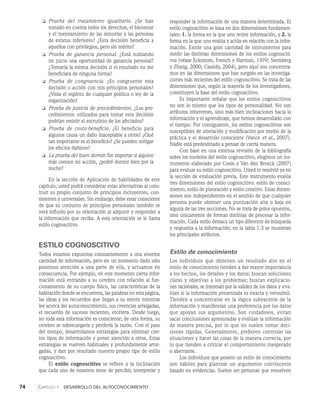 74    Capítulo 1   Desarrollo del autoconocimiento
❏ Prueba del tratamiento igualitario. ¿Se han
tomado en cuenta todos los derechos, el bienestar
y el mejoramiento de las minorías y las personas
de estatus inferiores? ¿Esta decisión beneficia a
aquellos con privilegios, pero sin mérito?
❏ Prueba de ganancia personal. ¿Está nublando
mi juicio una oportunidad de ganancia personal?
¿Tomaría la misma decisión si el resultado no me
beneficiara de ninguna forma?
❏ Prueba de congruencia. ¿Es congruente esta
decisión o acción con mis principios personales?
¿Viola el espíritu de cualquier política o ley de la
organización?
❏ Prueba de justicia de procedimientos. ¿Los pro­
cedimientos utilizados para tomar esta decisión
podrían resistir el escrutinio de los afectados?
❏ Prueba de costo-beneficio. ¿El beneficio para
al­
gunos causa un daño inaceptable a otros? ¿Qué
tan importante es el beneficio? ¿Se pueden miti­
gar
los efectos dañinos?
❏ La prueba del buen dormir. Sin importar si alguien
más conoce mi acción, ¿podré dormir bien por la
noche?
En la sección de Aplicación de habilidades de este
capítulo, usted podrá considerar estas alternativas al cons­
truir su propio conjunto de principios incluyentes, con­
sistentes y universales. Sin embargo, debe estar consciente
de que su conjunto de principios perso­
nales también se
verá influido por su orientación al adquirir y responder a
la información que reciba. A esta orientación se le llama
estilo cognoscitivo.
ESTILO COGNOSCITIVO
Todos estamos expuestos constantemente a una enorme
cantidad de información, pero en un momento dado sólo
ponemos atención a una parte de ella, y actuamos en
consecuencia. Por ejemplo, en este momento cierta infor­
mación está entrando a su cerebro con relación al fun­
cionamiento de su cuerpo físico, las características de la
habitación donde se encuen­
tra, las palabras en esta página,
las ideas y los recuerdos que llegan a su mente mientras
lee acerca del autoconocimiento, sus creencias arraigadas,
el recuerdo de sucesos recientes, etcétera. Desde luego,
no toda esta información es consciente; de otra forma, su
cerebro se sobrecargaría y perdería la razón. Con el paso
del tiempo, desarrollamos estrategias para eliminar cier­
tos tipos de información y poner atención a otros. Es­
tas
estrate­
gias se vuelven habituales y profundamente arrai­
gadas, y dan por resultado nuestro propio tipo de estilo
cognoscitivo.
El estilo cognoscitivo se refiere a la inclinación
que cada uno de nosotros tiene de percibir, interpretar y
responder la información de una manera determinada. El
estilo cognoscitivo se basa en dos dimensiones fundamen­
tales: 1. la forma en la que uno reúne información, y 2. la
forma en la que uno evalúa y actúa en re­
lación con la infor­
mación. Existe una gran cantidad de instrumentos para
medir las distintas dimensiones de los estilos cognosciti­
vos (véase Eckstrom, French y Harmon, 1979; Sternberg
y Zhang, 2000; Cassidy, 2004), pero aquí nos concentra­
mos en las dimensiones que han surgido en las investiga­
ciones más recientes del estilo cognoscitivo. Se trata de las
dimensiones que, según la mayoría de los investigadores,
constituyen la base del estilo cognoscitivo.
Es importante señalar que los estilos cognoscitivos
no son lo mismo que los tipos de personalidad. No son
atributos inherentes, sino más bien inclinaciones hacia la
información y el aprendizaje, que hemos desarrollado con
el tiempo. Por consiguiente, los estilos cognoscitivos son
susceptibles de alteración y modificación por medio de la
práctica y el desarrollo consciente (Vance et al., 2007).
Nadie está predestinado a pensar de cierta manera.
Con base en una extensa revisión de la bibliografía
sobre los modelos del estilo cognoscitivo, elegimos un ins­
trumento elaborado por Cools y Van den Broeck (2007)
para evaluar su estilo cognoscitivo. Usted lo resolvió ya en
la sección de evaluación previa. Este instrumento evalúa
tres dimensiones del estilo cognoscitivo: estilo de conoci­
miento, estilo de planeación y estilo creativo. Estas dimen­
siones son independientes en el sentido de que cualquier
persona puede obtener una puntuación alta o baja en
alguna de las tres secciones. No se trata de polos opuestos,
sino únicamente de formas distintas de procesar la infor­
mación. Cada estilo destaca un tipo diferente de búsqueda
y respuesta a la información; en la tabla 1.3 se muestran
los principales atributos.
Estilo de conocimiento
Los individuos que obtienen un resultado alto en el
estilo de conocimiento tienden a dar mayor importancia
a los hechos, los detalles y los datos; buscan soluciones
claras y objetivas a los problemas; buscan explicacio-
nes racionales, se interesan por la validez de los datos y eva­
lúan si la información presentada es exacta y verosímil.
Tienden a concentrarse en la lógica subyacente de la
información y manifiestan una preferencia por los datos
que apoyan sus argumentos. Son cuidadosos, evitan
sacar conclusiones apresuradas y evalúan la información
de manera precisa, por lo que no suelen tomar deci­
siones rápidas. Generalmente, prefieren controlar las
situaciones y hacer las cosas de la manera correcta, por
lo que tienden a criticar el comportamiento inesperado
o aberrante.
Los individuos que poseen un estilo de conocimiento
son hábiles para plantear un argumento convincente
basado en evidencias. Suelen ser personas que resuelven
 