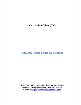 Curriculum Vitae (CV)
Shaima Amin Faqir Al-Bulushi
P.O. Box: 313, P.C.: 114, Sultanate of Oman
Mobile: (+968) 95108088, Ref: 99116122
E-mail : eng.shaima6688@hotmail.com
 