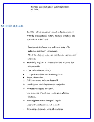 (Nawras) customer service department since
Jun 2014.
• Feel the real working environment and get acquainted
with the organizational culture, business operations and
administrative functions.
• Demonstrate the broad role and importance of the
technician in industry  commerce.
• Ability to establish an interest in industrial  commercial
activities.
• Previously acquired at the university and acquired new
relevant skills.
• Good technical competency.
• High motivational and marketing skills.
• Report Preparation.
• Ability to answer calls professionally.
• Handling and resolving customer complaints.
• Problem solving and resolution.
• Understanding of customer service principles and
practices.
• Meeting performance and speed targets.
• Excellent verbal communication skills.
• Remaining calm under stressful situations.
Objectives and skills:
 