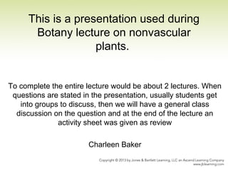 This is a presentation used during
Botany lecture on nonvascular
plants.
To complete the entire lecture would be about 2 lectures. When
questions are stated in the presentation, usually students get
into groups to discuss, then we will have a general class
discussion on the question and at the end of the lecture an
activity sheet was given as review
Charleen Baker
 