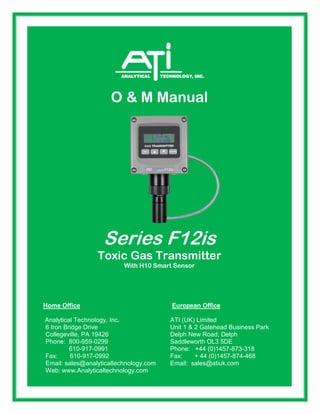 Fax: 610-917-0992 Fax: + 44 (0)1457-874-468
O & M Manual
Series F12is
Toxic Gas Transmitter
With H10 Smart Sensor
Home Office European Office
Analytical Technology, Inc. ATI (UK) Limited
6 Iron Bridge Drive Unit 1 & 2 Gatehead Business Park
Collegeville, PA 19426 Delph New Road, Delph
Phone: 800-959-0299 Saddleworth OL3 5DE
610-917-0991 Phone: +44 (0)1457-873-318
Fax: 610-917-0992 Fax: + 44 (0)1457-874-468
Email: sales@analyticaltechnology.com Email: sales@atiuk.com
Web: www.Analyticaltechnology.com
 
