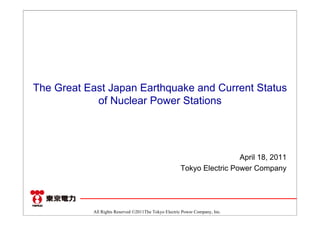 The Great East Japan Earthquake and Current Status
            of Nuclear Power Stations




                                                                       April 18, 2011
                                                      Tokyo Electric Power Company




           All Rights Reserved ©2011The Tokyo Electric Power Company, Inc.
 