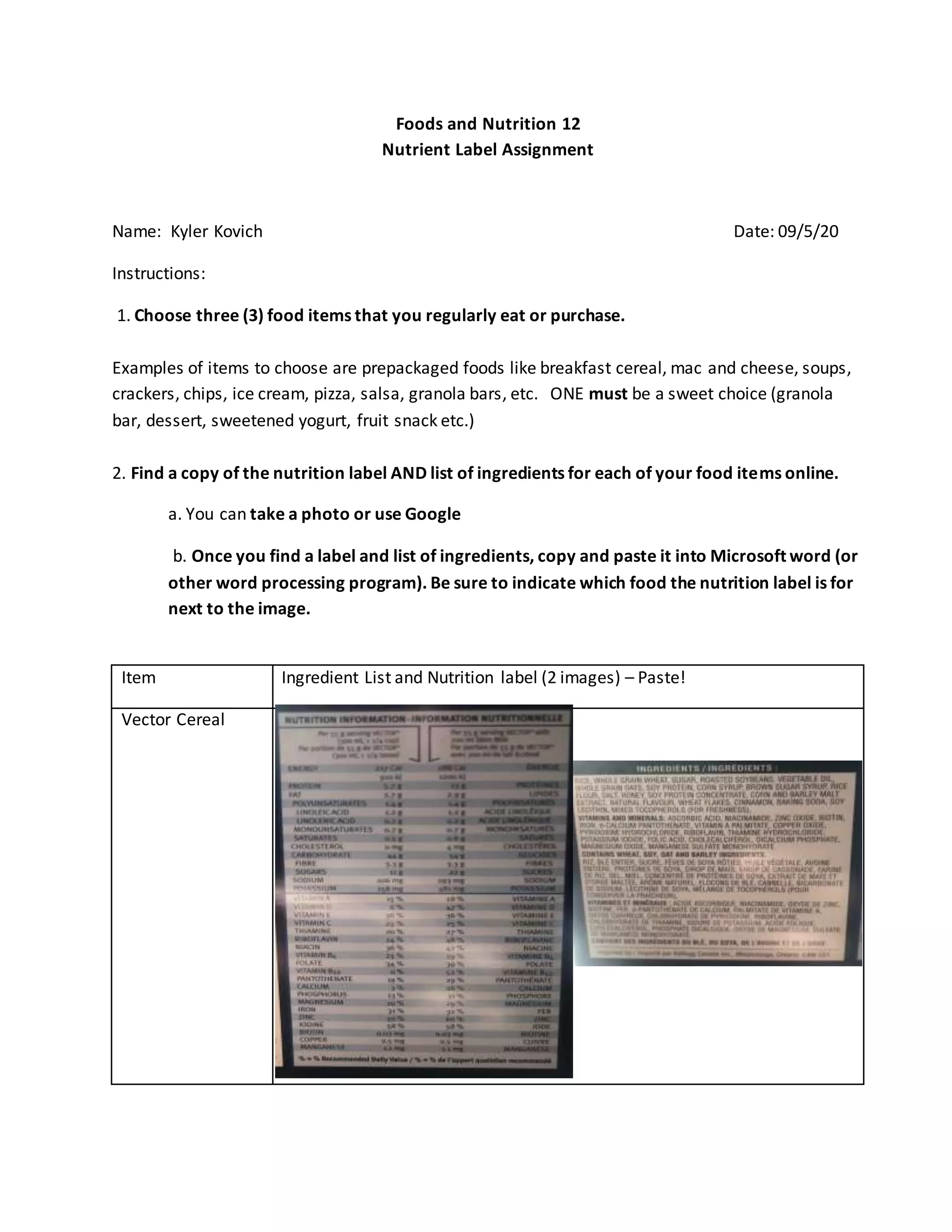 Foods and Nutrition 12
Nutrient Label Assignment
Name: Kyler Kovich Date: 09/5/20
Instructions:
1. Choose three (3) food items that you regularly eat or purchase.
Examples of items to choose are prepackaged foods like breakfast cereal, mac and cheese, soups,
crackers, chips, ice cream, pizza, salsa, granola bars, etc. ONE must be a sweet choice (granola
bar, dessert, sweetened yogurt, fruit snack etc.)
2. Find a copy of the nutrition label AND list of ingredients for each of your food items online.
a. You can take a photo or use Google
b. Once you find a label and list of ingredients, copy and paste it into Microsoft word (or
other word processing program). Be sure to indicate which food the nutrition label is for
next to the image.
Item Ingredient List and Nutrition label (2 images) – Paste!
Vector Cereal
 
