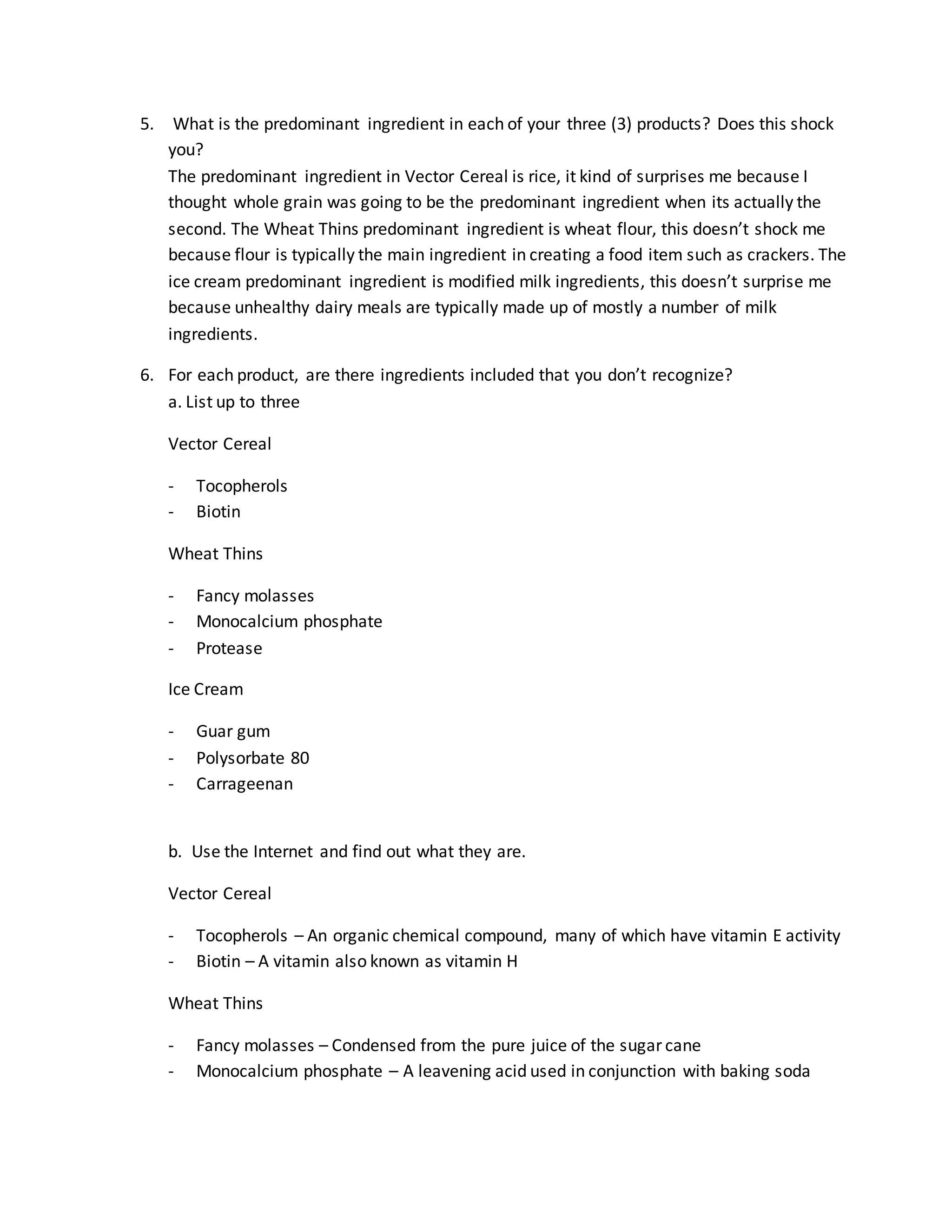 5. What is the predominant ingredient in each of your three (3) products? Does this shock
you?
The predominant ingredient in Vector Cereal is rice, it kind of surprises me because I
thought whole grain was going to be the predominant ingredient when its actually the
second. The Wheat Thins predominant ingredient is wheat flour, this doesn’t shock me
because flour is typically the main ingredient in creating a food item such as crackers. The
ice cream predominant ingredient is modified milk ingredients, this doesn’t surprise me
because unhealthy dairy meals are typically made up of mostly a number of milk
ingredients.
6. For each product, are there ingredients included that you don’t recognize?
a. List up to three
Vector Cereal
- Tocopherols
- Biotin
Wheat Thins
- Fancy molasses
- Monocalcium phosphate
- Protease
Ice Cream
- Guar gum
- Polysorbate 80
- Carrageenan
b. Use the Internet and find out what they are.
Vector Cereal
- Tocopherols – An organic chemical compound, many of which have vitamin E activity
- Biotin – A vitamin also known as vitamin H
Wheat Thins
- Fancy molasses – Condensed from the pure juice of the sugar cane
- Monocalcium phosphate – A leavening acid used in conjunction with baking soda
 